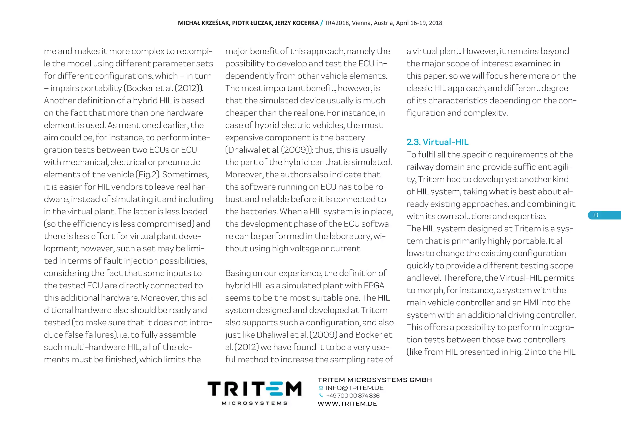 me and makes it more complex to recompi-
le the model using different parameter sets
for different configurations, which – in turn
– impairs portability (Bocker et al. (2012)).
Another definition of a hybrid HIL is based
on the fact that more than one hardware
element is used. As mentioned earlier, the
aim could be, for instance, to perform inte-
gration tests between two ECUs or ECU
with mechanical, electrical or pneumatic
elements of the vehicle (Fig.2). Sometimes,
it is easier for HIL vendors to leave real har-
dware, instead of simulating it and including
in the virtual plant. The latter is less loaded
(so the efficiency is less compromised) and
there is less effort for virtual plant deve-
lopment; however, such a set may be limi-
ted in terms of fault injection possibilities,
considering the fact that some inputs to
the tested ECU are directly connected to
this additional hardware. Moreover, this ad-
ditional hardware also should be ready and
tested (to make sure that it does not intro-
duce false failures), i.e. to fully assemble
such multi-hardware HIL, all of the ele-
ments must be finished, which limits the
major benefit of this approach, namely the
possibility to develop and test the ECU in-
dependently from other vehicle elements.
The most important benefit, however, is
that the simulated device usually is much
cheaper than the real one. For instance, in
case of hybrid electric vehicles, the most
expensive component is the battery
(Dhaliwal et al. (2009)); thus, this is usually
the part of the hybrid car that is simulated.
Moreover, the authors also indicate that
the software running on ECU has to be ro-
bust and reliable before it is connected to
the batteries. When a HIL system is in place,
the development phase of the ECU softwa-
re can be performed in the laboratory, wi-
thout using high voltage or current
Basing on our experience, the definition of
hybrid HIL as a simulated plant with FPGA
seems to be the most suitable one. The HIL
system designed and developed at Tritem
also supports such a configuration, and also
just like Dhaliwal et al. (2009) and Bocker et
al. (2012) we have found it to be a very use-
ful method to increase the sampling rate of
a virtual plant. However, it remains beyond
the major scope of interest examined in
this paper, so we will focus here more on the
classic HIL approach, and different degree
of its characteristics depending on the con-
figuration and complexity.
2.3. Virtual-HIL
To fulfil all the specific requirements of the
railway domain and provide sufficient agili-
ty, Tritem had to develop yet another kind
of HIL system, taking what is best about al-
ready existing approaches, and combining it
with its own solutions and expertise.
The HIL system designed at Tritem is a sys-
tem that is primarily highly portable. It al-
lows to change the existing configuration
quickly to provide a different testing scope
and level. Therefore, the Virtual-HIL permits
to morph, for instance, a system with the
main vehicle controller and an HMI into the
system with an additional driving controller.
This offers a possibility to perform integra-
tion tests between those two controllers
(like from HIL presented in Fig. 2 into the HIL
MICHAŁ KRZEŚLAK, PIOTR ŁUCZAK, JERZY KOCERKA / TRA2018, Vienna, Austria, April 16-19, 2018
+49 700 00 874 836
 