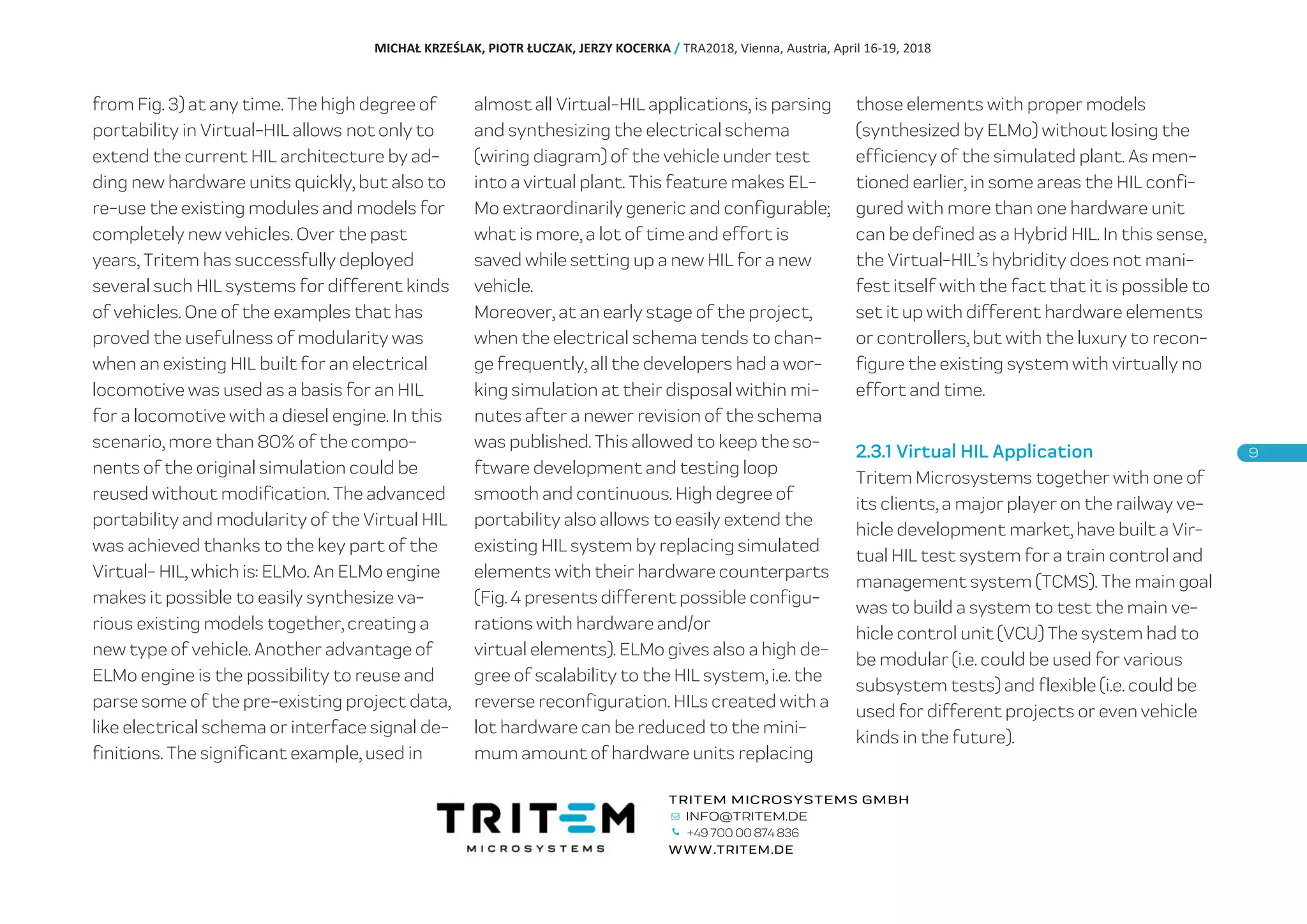 from Fig. 3) at any time. The high degree of
portability in Virtual-HIL allows not only to
extend the current HIL architecture by ad-
ding new hardware units quickly, but also to
re-use the existing modules and models for
completely new vehicles. Over the past
years, Tritem has successfully deployed
several such HIL systems for different kinds
of vehicles. One of the examples that has
proved the usefulness of modularity was
when an existing HIL built for an electrical
locomotive was used as a basis for an HIL
for a locomotive with a diesel engine. In this
scenario, more than 80% of the compo-
nents of the original simulation could be
reused without modification. The advanced
portability and modularity of the Virtual HIL
was achieved thanks to the key part of the
Virtual- HIL, which is: ELMo. An ELMo engine
makes it possible to easily synthesize va-
rious existing models together, creating a
new type of vehicle. Another advantage of
ELMo engine is the possibility to reuse and
parse some of the pre-existing project data,
like electrical schema or interface signal de-
finitions. The significant example, used in
almost all Virtual-HIL applications, is parsing
and synthesizing the electrical schema
(wiring diagram) of the vehicle under test
into a virtual plant. This feature makes EL-
Mo extraordinarily generic and configurable;
what is more, a lot of time and effort is
saved while setting up a new HIL for a new
vehicle.
Moreover, at an early stage of the project,
when the electrical schema tends to chan-
ge frequently, all the developers had a wor-
king simulation at their disposal within mi-
nutes after a newer revision of the schema
was published. This allowed to keep the so-
ftware development and testing loop
smooth and continuous. High degree of
portability also allows to easily extend the
existing HIL system by replacing simulated
elements with their hardware counterparts
(Fig. 4 presents different possible configu-
rations with hardware and/or
virtual elements). ELMo gives also a high de-
gree of scalability to the HIL system, i.e. the
reverse reconfiguration. HILs created with a
lot hardware can be reduced to the mini-
mum amount of hardware units replacing
those elements with proper models
(synthesized by ELMo) without losing the
efficiency of the simulated plant. As men-
tioned earlier, in some areas the HIL confi-
gured with more than one hardware unit
can be defined as a Hybrid HIL. In this sense,
the Virtual-HIL’s hybridity does not mani-
fest itself with the fact that it is possible to
set it up with different hardware elements
or controllers, but with the luxury to recon-
figure the existing system with virtually no
effort and time.
2.3.1 Virtual HIL Application
Tritem Microsystems together with one of
its clients, a major player on the railway ve-
hicle development market, have built a Vir-
tual HIL test system for a train control and
management system (TCMS). The main goal
was to build a system to test the main ve-
hicle control unit (VCU) The system had to
be modular (i.e. could be used for various
subsystem tests) and flexible (i.e. could be
used for different projects or even vehicle
kinds in the future).
MICHAŁ KRZEŚLAK, PIOTR ŁUCZAK, JERZY KOCERKA / TRA2018, Vienna, Austria, April 16-19, 2018
+49 700 00 874 836
 