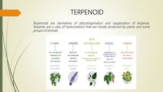 TERPENOID
Terpenoids are derivatives of dehydrogenation and oxygenation of terpenes.
Terpenes are a class of hydrocarbons that are mostly produced by plants and some
groups of animals.
 