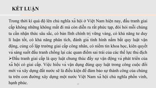 KẾT LUẬN
Trong thời kì quá độ lên chủ nghĩa xã hội ở Việt Nam hiện nay, đấu tranh giai
cấp không những không mất đi mà còn diễn ra rất phức tạp, đòi hỏi mỗi chúng
ta cần nhận thức sâu sắc, có bản lĩnh chính trị vững vàng, có khả năng tư duy
lí luận tốt, có khả năng phân tích, đánh giá tình hình nắm bắt quy luật vận
động, củng cố lập trường giai cấp công nhân, có niềm tin khoa học, kiên quyết
và sáng suốt đấu tranh chống lại các quan điểm sai trái của các thế lực thù địch
➢Đấu tranh giai cấp là quy luật chung thúc đẩy sự vận động và phát triển của
xã hội có giai cấp. Việc hiểu và vận dụng đúng quy luật trong công cuộc đổi
mới và xây dựng đất nước sẽ là điều kiện để đảm bảo sự thành công của chúng
ta trên con đường xây dựng một nước Việt Nam xã hội chủ nghĩa phồn vinh,
hạnh phúc. 10
 