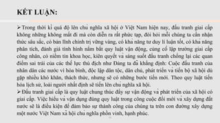 KẾT LUẬN:
➢Trong thời kì quá độ lên chủ nghĩa xã hội ở Việt Nam hiện nay, đấu tranh giai cấp
không những không mất đi mà còn diễn ra rất phức tạp, đòi hỏi mỗi chúng ta cần nhận
thức sâu sắc, có bản lĩnh chính trị vững vàng, có khả năng tư duy lí luận tốt, có khả năng
phân tích, đánh giá tình hình nắm bắt quy luật vận động, củng cố lập trường giai cấp
công nhân, có niềm tin khoa học, kiên quyết và sáng suốt đấu tranh chống lại các quan
điểm sai trái của các thế lực thù địch như Đảng ta đã khẳng định: Cuộc đấu tranh của
nhân dân các nước vì hòa bình, độc lập dân tộc, dân chủ, phát triển và tiến bộ xã hội dù
gặp nhiều khó khăn, thách thức, nhưng sẽ có những bước tiến mới. Theo quy luật tiến
hóa lịch sử, loài người nhất định sẽ tiến lên chủ nghĩa xã hội.
➢Đấu tranh giai cấp là quy luật chung thúc đẩy sự vận động và phát triển của xã hội có
giai cấp. Việc hiểu và vận dụng đúng quy luật trong công cuộc đổi mới và xây dựng đất
nước sẽ là điều kiện để đảm bảo sự thành công của chúng ta trên con đường xây dựng
một nước Việt Nam xã hội chủ nghĩa phồn vinh, hạnh phúc.
11
 