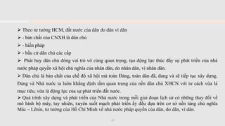 ➢ Theo tư tưởng HCM, đất nước của dân do dân vì dân
➢ - bản chất của CNXH là dân chủ
➢ - hiến pháp
➢ - bầu cử dân chủ các cấp
➢ Phát huy dân chủ đóng vai trò vô cùng quan trọng, tạo động lực thúc đẩy sự phát triển của nhà
nước pháp quyền xã hội chủ nghĩa của nhân dân, do nhân dân, vì nhân dân.
➢ Dân chủ là bản chất của chế độ xã hội mà toàn Đảng, toàn dân đã, đang và sẽ tiếp tục xây dựng.
Đảng và Nhà nước ta luôn khẳng định tầm quan trọng của nền dân chủ XHCN với tư cách vừa là
mục tiêu, vừa là động lực của sự phát triển đất nước.
➢ Quá trình xây dựng và phát triển của Nhà nước trong mỗi giai đoạn lịch sử có những thay đổi về
mô hình bộ máy, tuy nhiên, xuyên suốt mạch phát triển ấy đều dựa trên cơ sở nền tảng chủ nghĩa
Mác – Lênin, tư tưởng của Hồ Chí Minh về nhà nước pháp quyền của dân, do dân, vì dân.
13
 
