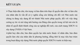 KẾT LUẬN:
➢Thực hiện dân chủ, tôn trọng và bảo đảm trên thực tế quyền dân chủ và làm chủ
của nhân dân là vấn đề có ý nghĩa sống còn không chỉ đối với Nhà nước mà
chúng ta đang xây dựng để trở thành Nhà nước pháp quyền, đối với việc tăng
cường uy tín và mở rộng ảnh hưởng của Đảng cầm quyền trong xã hội mà còn là
nhân tố quyết định thành công của sự nghiệp đổi mới, của cách mạng XHCN và
xây dựng CNXH ở Việt Nam.
➢phát huy dân chủ, bảo đảm quyền lực nhà nước thuộc về nhân dân, bảo đảm
quyền làm chủ của nhân dân là phương hướng, đồng thời là mục tiêu bao trùm
trong hoạt động xây dựng Nhà nước pháp quyền XHCN ở nước ta hiện nay.
14
 