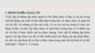 1. ĐỊNH NGHĨA GIAI CẤP
“Giai cấp là những tập đoàn người to lớn khác nhau về địa vị của họ trong
một hệ thống sản xuất xã hội nhất định trong lịch sử, khác nhau về quan hệ
của họ đối với những tư liệu sản xuất, về vai trò của họ trong tổ chức lao
động xã hội, và như vậy khác nhau về cách thức hưởng thụ và về phần của
cải xã hội ít hoặc nhiều mà họ được hưởng. Giai cấp là những tập đoàn
người, mà tập đoàn này thì có thể chiếm đoạt lao động của tập đoàn khác,
do chỗ các tập đoàn đó có địa vị khác nhau trong một chế độ kinh tế xã hội
nhất định.” (Theo V. I. Lênin)
3
 