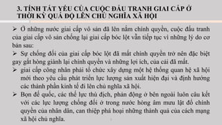 3. TÍNH TẤT YẾU CỦA CUỘC ĐẤU TRANH GIAI CẤP Ở
THỜI KỲ QUÁ ĐỘ LÊN CHỦ NGHĨA XÃ HỘI
➢ Ở những nước giai cấp vô sản đã lên nắm chính quyền, cuộc đấu tranh
của giai cấp vô sản chống lại giai cấp bóc lột vẫn tiếp tục vì những lý do cơ
bản sau:
➢ Sự chống đối của giai cấp bóc lột đã mất chính quyền trở nên đặc biệt
gay gắt hòng giành lại chính quyền và những lợi ích, của cải đã mất.
➢ giai cấp công nhân phải tổ chức xây dựng một hệ thống quan hệ xã hội
mới theo yêu cầu phát triển lực lượng sản xuất hiện đại và định hướng
các thành phần kinh tế đi lên chủ nghĩa xã hội.
➢ Bọn đế quốc, các thế lực thù địch, phản động ở bên ngoài luôn câu kết
với các lực lượng chống đối ở trong nước hòng âm mưu lật đổ chính
quyền của nhân dân, can thiệp phá hoại những thành quả của cách mạng
xã hội chủ nghĩa. 5
 