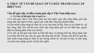 4. THỰC TẾ VẤN ĐỀ GIAI CẤP VÀ ĐẤU TRANH GIAI CẤP
HIỆN NAY
6
Vấn đề giai cấp và đấu tranh giai cấp ở Việt Nam hiện nay:
i. Cơ cấu xã hội-giai cấp ở nước ta :
➢Cơ cấu giai cấp ở Việt Nam hiện nay bao gồm: giai cấp công nhân, giai cấp
nông dân, đọi ngũ trí thức, người sản xuất nhỏ, tầng lớp doanh nhân .
➢Liên minh công-nông-trí thức là cơ sở của toàn xã hội, làm cơ sở chính trị -xã
hội vững chắc cho chế độ mới. Giai cấp công nhân giữ vai trò lãnh đạo, quyết
định xu hướng phát triển của xã hội.
➢Cơ cấu xã hội-giai cấp nước ta biến đổi theo xu hướng tiến bộ, được phản ánh
ở sự thay đổi tích cực của các giai cấp tầng lớp xã hội. Trong suốt thời kì quá độ,
liên minh công-nông-trí thức là lực lượng chính trị -xã hội cơ bản, là nền tảng
của nhà nước pháp quyền xã hội chủ nghĩa
 