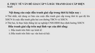 4. THỰC TẾ VẤN ĐỀ GIAI CẤP VÀ ĐẤU TRANH GIAI CẤP HIỆN
NAY
Nội dung của cuộc đấu tranh giai cấp trong thời kì hiện nay :
➢Thứ nhất, nội dung cơ bản của cuộc đấu tranh giai cấp trong thời kì quá độ lên
XHCN là cuộc đấu tranh giữa hai con đường TBCN và XHCN.
➢Thứ hai, là thực hiện thắng lợi sự nghiệp CNH-HĐH theo định hướng XHCN
Đấu tranh giai cấp trên mọi lĩnh vực của đời sống:
i. Đấu tranh trên lĩnh vực kinh tế:
ii.Đấu tranh trên lĩnh vực văn hoá-xã hội:
9
 