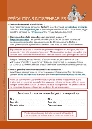 PRÉCAUTIONS INDISPENSABLES
                                                                                               Où faut-il conserver le traitement ?
                                                                                               Il est recommandé de conserver INCIVO® et la ribavirine à température ambiante,
                                                                                               dans leur emballage d’origine et hors de portée des enfants. L’interféron pégylé
                                                                                               doit être conservé au réfrigérateur (au niveau du bac à légumes).

                                                                                               Quels sont les effets secondaires et comment les gérer ?
                                                                                               Éruptions cutanées : les patients traités par INCIVO® peuvent développer
                                                                                               des éruptions cutanées accompagnées de démangeaisons. Celles-ci
                                                                                               sont généralement légères ou modérées, mais elles peuvent devenir sévères.

                                                                                               Signalez sans attendre la moindre éruption cutanée (bouton, rougeur, déman-
                                                                                               geaisons…) car elle pourrait s’aggraver. Mais n’arrêtez surtout pas votre trai-
                                                                                               tement sans l’avis de votre médecin. Pensez aussi à vous protéger du soleil !

                                                                                               Fatigue, faiblesse, essoufflement, étourdissement et/ou la sensation que
                                                                                               votre cœur s’accélère. Inconfort, irritation ou saignement au niveau de l’anus.
                                                                                               La survenue et l’intensité de ces effets indésirables est variable selon les personnes.
réalisation YouToon, la communication mémorisé © par la BD, l’illustration, le dessin animé.




                                                                                               Puis-je prendre d’autres médicaments sans risques ?
                                                                                               Incivo® peut interagir avec de nombreux autres médicaments. Ces interactions
                                                                                               peuvent diminuer l’efficacité du traitement ou déclencher une toxicité inhabituelle.

                                                                                               Avant de commencer votre trithérapie, signalez à votre médecin tout autre
                                                                                               traitement en cours (et aussi plantes, drogues, médicaments achetés en vente
                                                                                               libre) et consultez-le AVANT DE PRENDRE tout autre produit ! Ne prenez jamais
                                                                                               de produits à base de millepertuis ou de jus de pamplemousse.

                                                                                                        Personnes à contacter en cas d’urgence ou de questions :

                                                                                               Nom : ......................................... Nom : ..........................................
                                                                                               Fonction : ................................... Fonction : ....................................
                                                                                               Coordonnées : ............................ Coordonnées : .............................


                                                                                                                 Pendant toute la durée du traitement contre l’hépatite C,
                                                                                                                 il est important de se faire aider et de ne pas rester isolé.
 