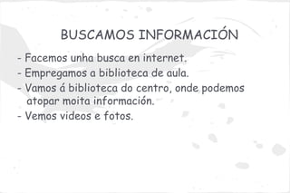 BUSCAMOS INFORMACIÓN
- Facemos unha busca en internet.
- Empregamos a biblioteca de aula.
- Vamos á biblioteca do centro, onde podemos
  atopar moita información.
- Vemos videos e fotos.
 
