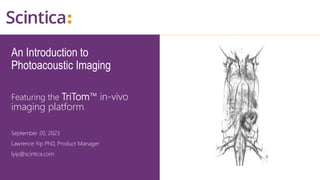 An Introduction to
Photoacoustic Imaging
Featuring the TriTom™ in-vivo
imaging platform
September 20, 2023
Lawrence Yip PhD, Product Manager
lyip@scintica.com
 