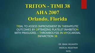 TRITON - TIMI 38
AHA 2007
Orlando, Florida
TRIAL TO ASSESS IMPROVEMENT IN THERAPEUTIC
OUTCOMES BY OPTIMIZING PLATELET INHIBITION
WITH PRASUGREL – THROMBOLYSIS IN MYOCARDIAL
INFARCTION 38
DR. SBAM. MUJAHITH
MEDICAL REGISTRAR
NHSL
 