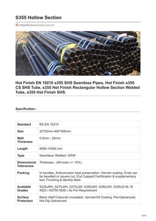 1/14
S355 Hollow Section
tritonalloysinc.in/s355-pipe.html
Hot Finish EN 10210 s355 SHS Seamless Pipes, Hot Finish s355
CS SHS Tube, s355 Hot Finish Rectangular Hollow Section Welded
Tube, s355 Hot Finish SHS.
Specification :
Standard BS EN 10210
Size 20*20mm-400*400mm
Wall
Thickness
0.5mm - 25mm
Length 6000-14000 mm
Type Seamless/ Welded / ERW
Dimensional
Tolerances
Thickness : (All sizes +/- 10%)
Packing In bundles, Anticorrosion heat preservation, Varnish coating, Ends can
be bevelled or square cut, End Capped Certification & supplementary
test, Finishing & Identity Mark
Available
Grades
S235JRH, S275J0H, S275J2H, S355J0H, S355J2H, S355J2+N, IS
4923 / ASTM A500 / As Per Requirement
Surface
Protection
Black (Self Coloured uncoated), Varnish/Oil Coating, Pre-Galvanized,
Hot Dip Galvanized
 