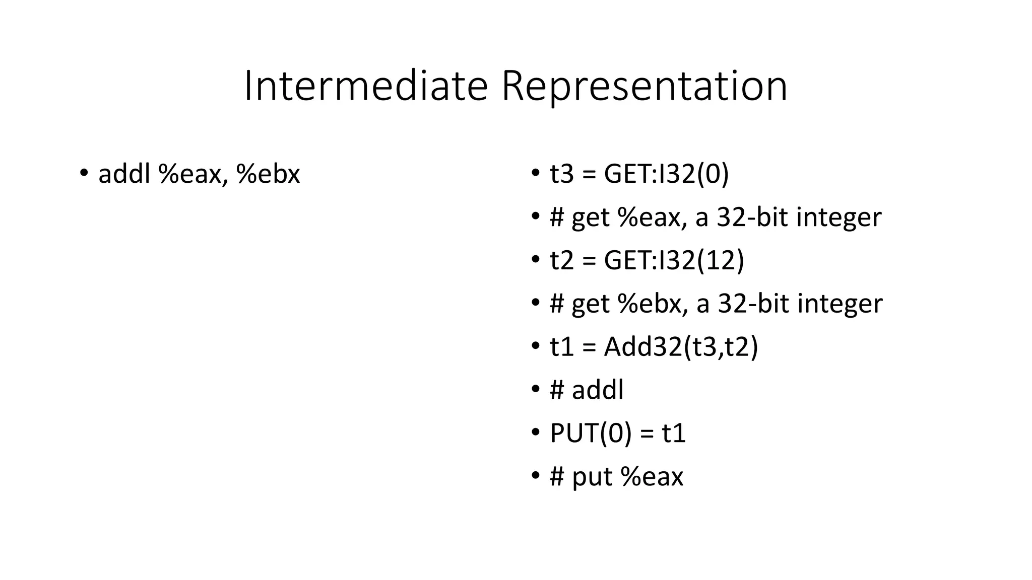 Intermediate Representation
• addl %eax, %ebx • t3 = GET:I32(0)
• # get %eax, a 32-bit integer
• t2 = GET:I32(12)
• # get %ebx, a 32-bit integer
• t1 = Add32(t3,t2)
• # addl
• PUT(0) = t1
• # put %eax
 