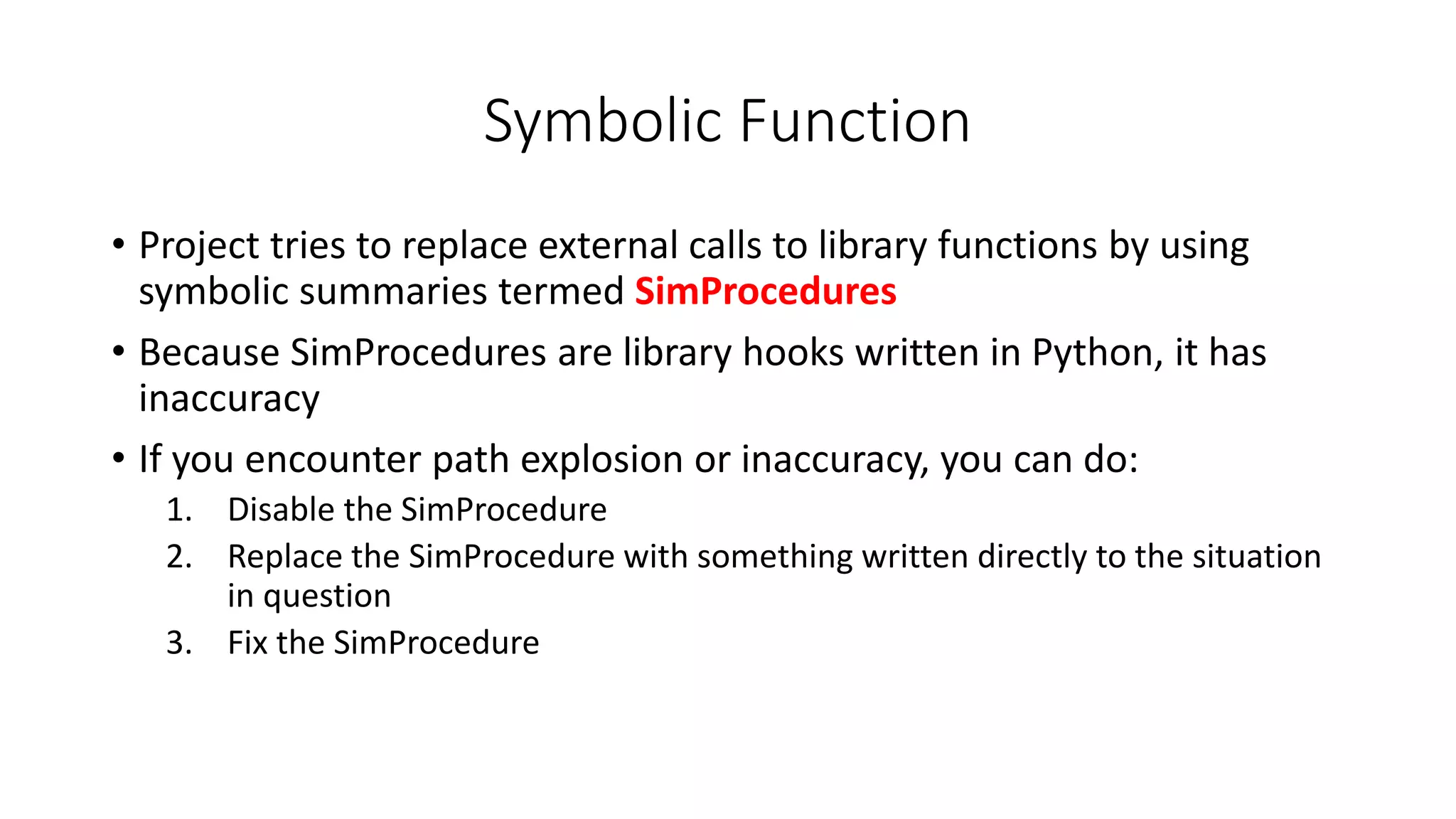 Symbolic Function
• Project tries to replace external calls to library functions by using
symbolic summaries termed SimProcedures
• Because SimProcedures are library hooks written in Python, it has
inaccuracy
• If you encounter path explosion or inaccuracy, you can do:
1. Disable the SimProcedure
2. Replace the SimProcedure with something written directly to the situation
in question
3. Fix the SimProcedure
 
