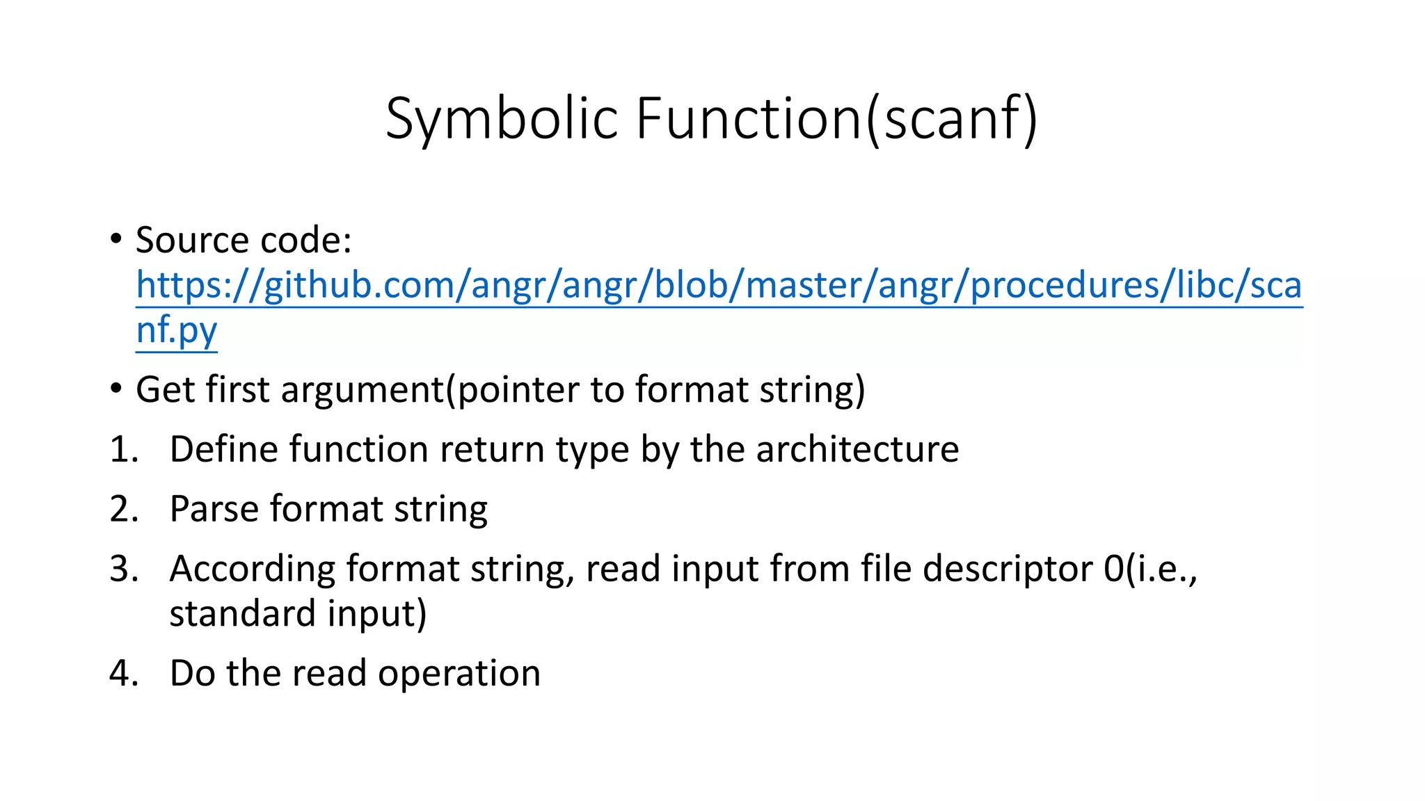 Symbolic Function(scanf)
• Source code:
https://github.com/angr/angr/blob/master/angr/procedures/libc/sca
nf.py
• Get first argument(pointer to format string)
1. Define function return type by the architecture
2. Parse format string
3. According format string, read input from file descriptor 0(i.e.,
standard input)
4. Do the read operation
 