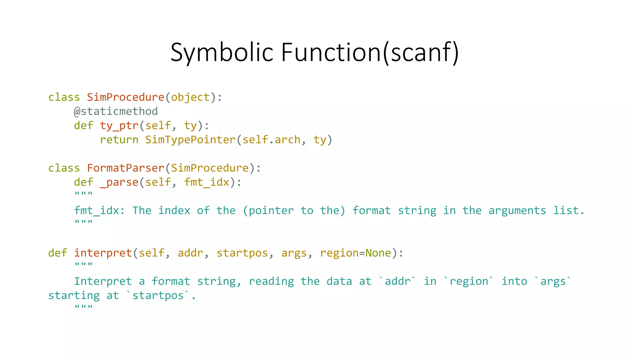 Symbolic Function(scanf)
class SimProcedure(object):
@staticmethod
def ty_ptr(self, ty):
return SimTypePointer(self.arch, ty)
class FormatParser(SimProcedure):
def _parse(self, fmt_idx):
"""
fmt_idx: The index of the (pointer to the) format string in the arguments list.
"""
def interpret(self, addr, startpos, args, region=None):
"""
Interpret a format string, reading the data at `addr` in `region` into `args`
starting at `startpos`.
"""
 