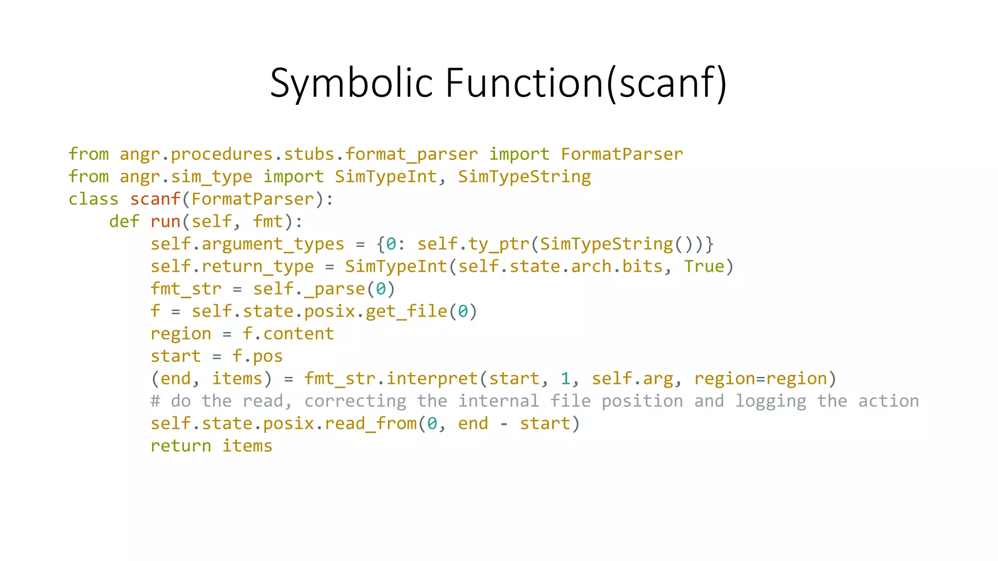 Symbolic Function(scanf)
from angr.procedures.stubs.format_parser import FormatParser
from angr.sim_type import SimTypeInt, SimTypeString
class scanf(FormatParser):
def run(self, fmt):
self.argument_types = {0: self.ty_ptr(SimTypeString())}
self.return_type = SimTypeInt(self.state.arch.bits, True)
fmt_str = self._parse(0)
f = self.state.posix.get_file(0)
region = f.content
start = f.pos
(end, items) = fmt_str.interpret(start, 1, self.arg, region=region)
# do the read, correcting the internal file position and logging the action
self.state.posix.read_from(0, end - start)
return items
 