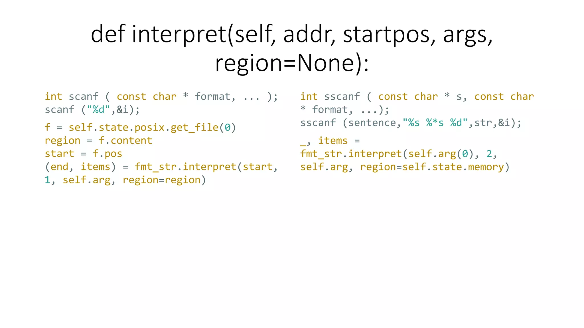 def interpret(self, addr, startpos, args,
region=None):
int scanf ( const char * format, ... );
scanf ("%d",&i);
int sscanf ( const char * s, const char
* format, ...);
sscanf (sentence,"%s %*s %d",str,&i);f = self.state.posix.get_file(0)
region = f.content
start = f.pos
(end, items) = fmt_str.interpret(start,
1, self.arg, region=region)
_, items =
fmt_str.interpret(self.arg(0), 2,
self.arg, region=self.state.memory)
 
