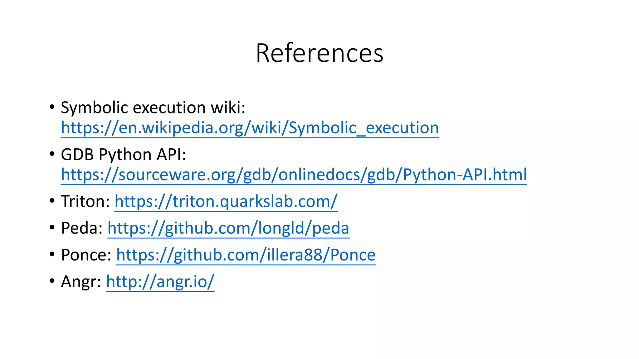 References
• Symbolic execution wiki:
https://en.wikipedia.org/wiki/Symbolic_execution
• GDB Python API:
https://sourceware.org/gdb/onlinedocs/gdb/Python-API.html
• Triton: https://triton.quarkslab.com/
• Peda: https://github.com/longld/peda
• Ponce: https://github.com/illera88/Ponce
• Angr: http://angr.io/
 