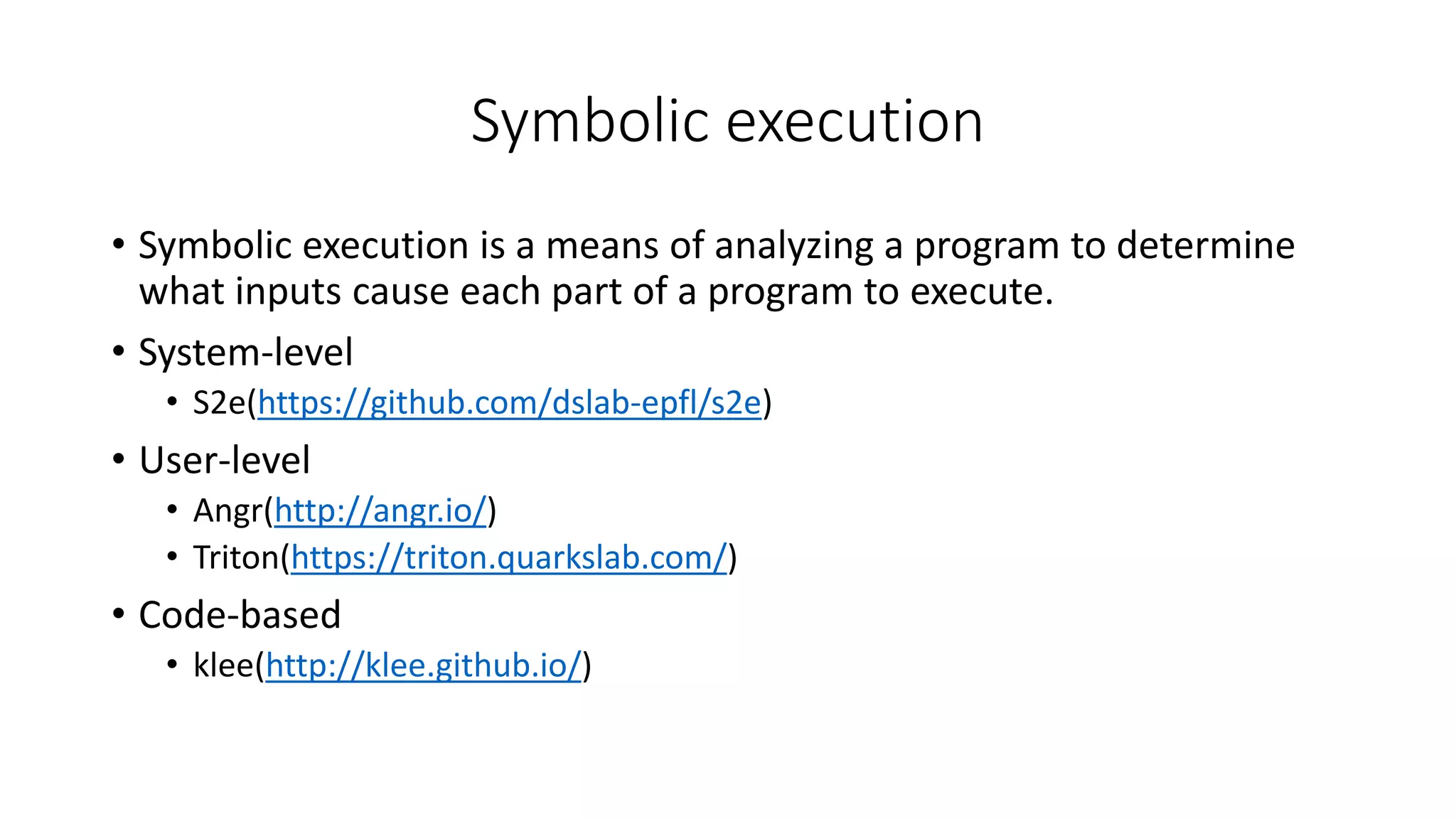 Symbolic execution
• Symbolic execution is a means of analyzing a program to determine
what inputs cause each part of a program to execute.
• System-level
• S2e(https://github.com/dslab-epfl/s2e)
• User-level
• Angr(http://angr.io/)
• Triton(https://triton.quarkslab.com/)
• Code-based
• klee(http://klee.github.io/)
 