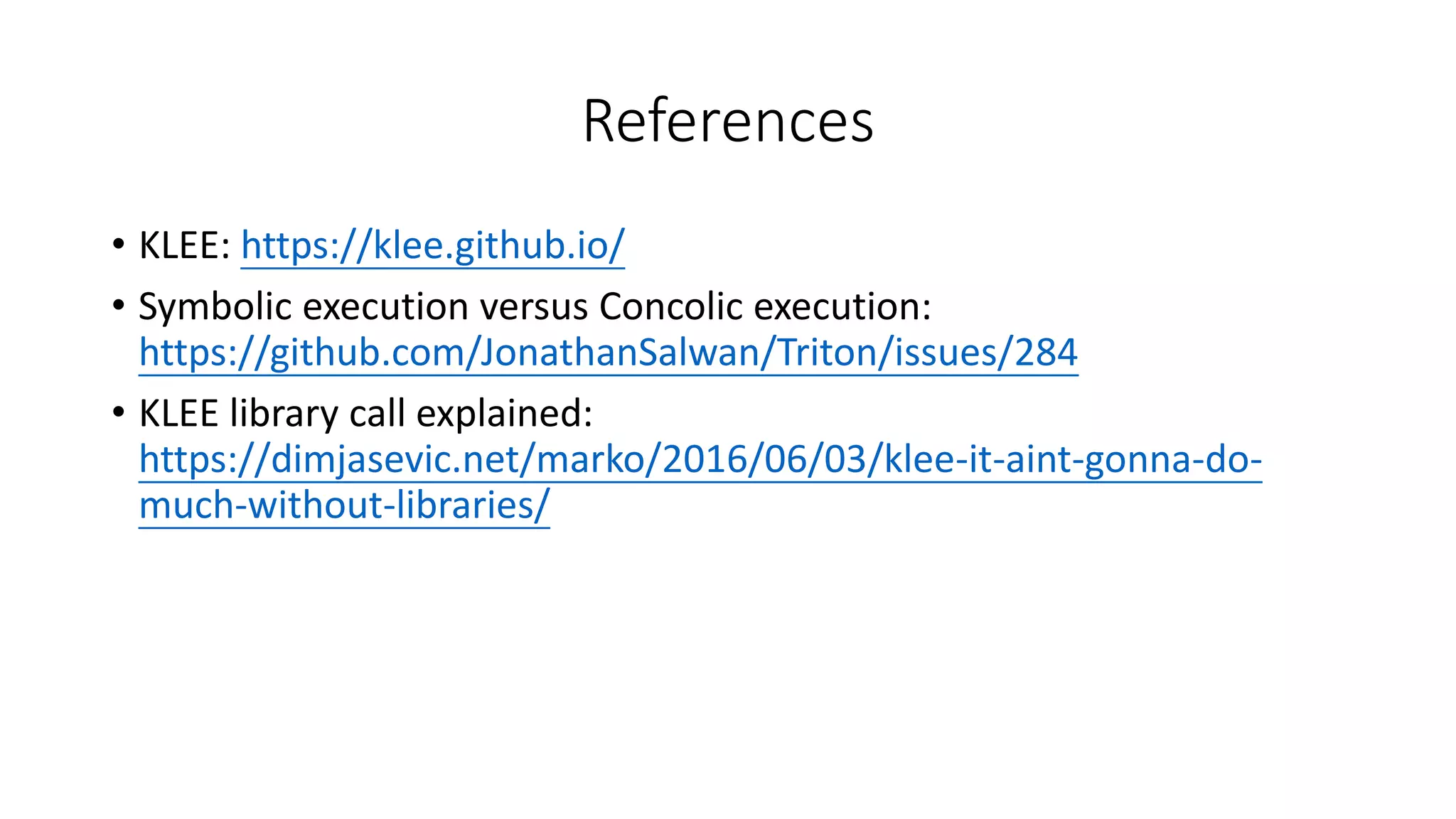 References
• KLEE: https://klee.github.io/
• Symbolic execution versus Concolic execution:
https://github.com/JonathanSalwan/Triton/issues/284
• KLEE library call explained:
https://dimjasevic.net/marko/2016/06/03/klee-it-aint-gonna-do-
much-without-libraries/
 