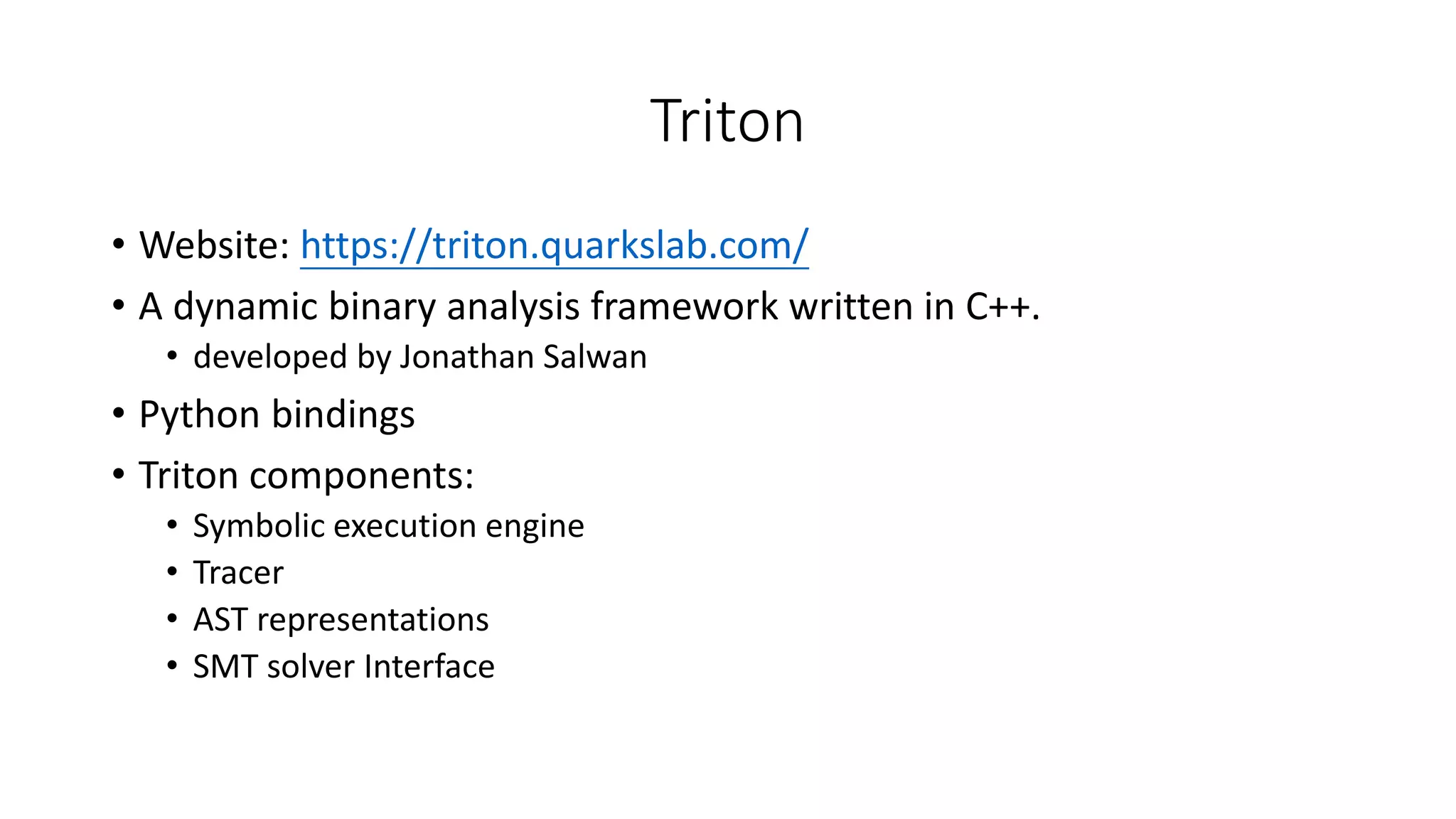 Triton
• Website: https://triton.quarkslab.com/
• A dynamic binary analysis framework written in C++.
• developed by Jonathan Salwan
• Python bindings
• Triton components:
• Symbolic execution engine
• Tracer
• AST representations
• SMT solver Interface
 