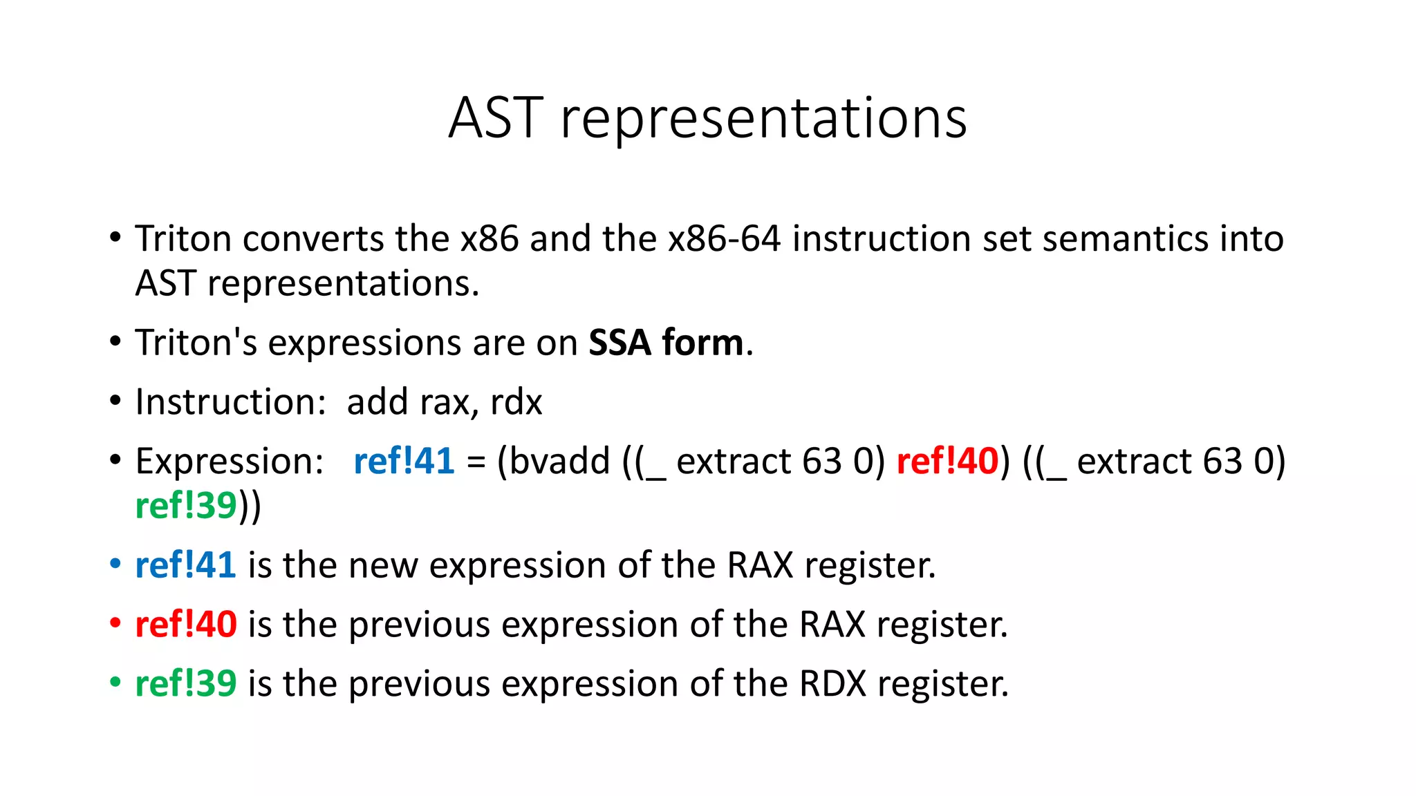 AST representations
• Triton converts the x86 and the x86-64 instruction set semantics into
AST representations.
• Triton's expressions are on SSA form.
• Instruction: add rax, rdx
• Expression: ref!41 = (bvadd ((_ extract 63 0) ref!40) ((_ extract 63 0)
ref!39))
• ref!41 is the new expression of the RAX register.
• ref!40 is the previous expression of the RAX register.
• ref!39 is the previous expression of the RDX register.
 
