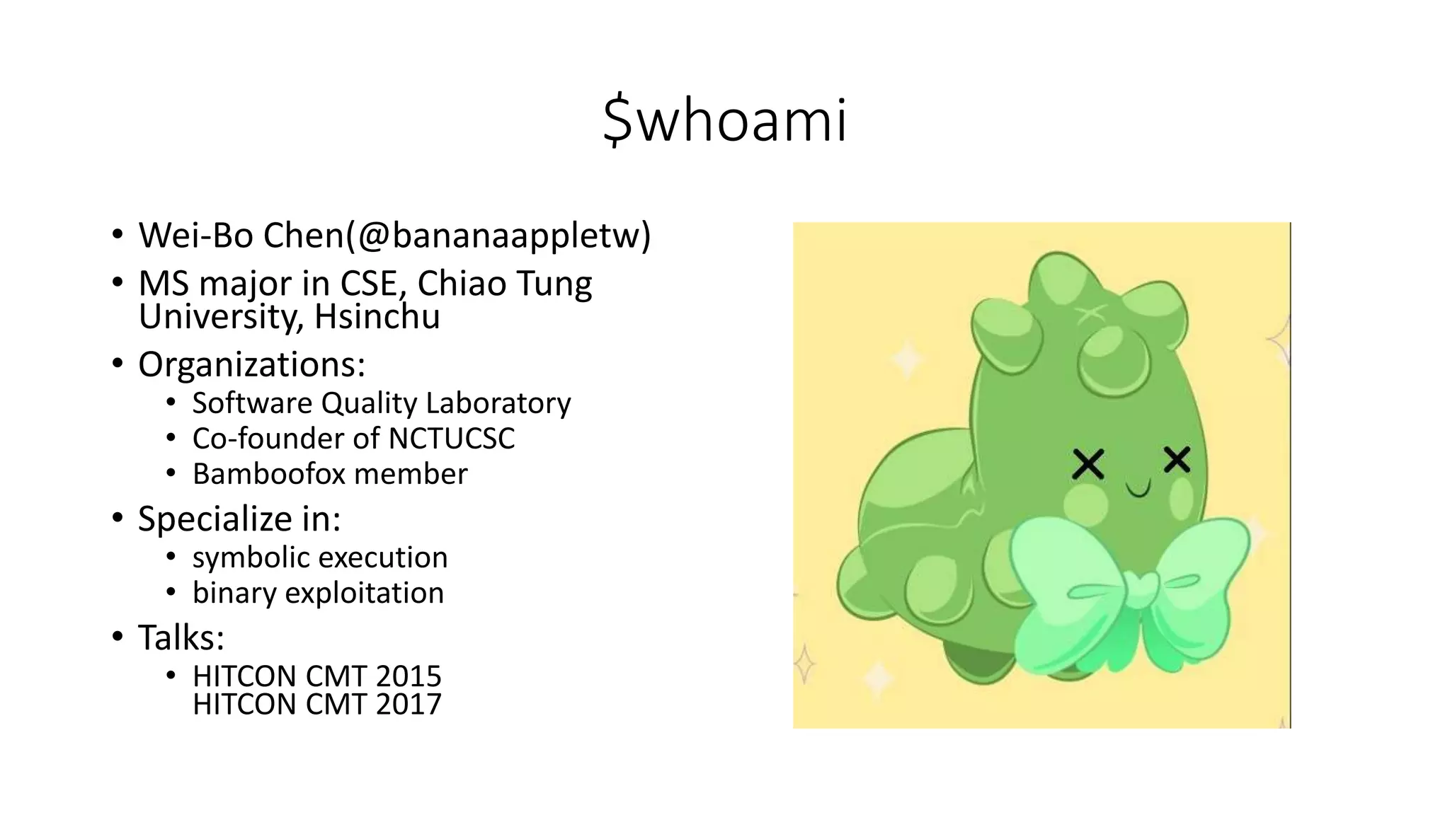 $whoami
• Wei-Bo Chen(@bananaappletw)
• MS major in CSE, Chiao Tung
University, Hsinchu
• Organizations:
• Software Quality Laboratory
• Co-founder of NCTUCSC
• Bamboofox member
• Specialize in:
• symbolic execution
• binary exploitation
• Talks:
• HITCON CMT 2015
HITCON CMT 2017
 