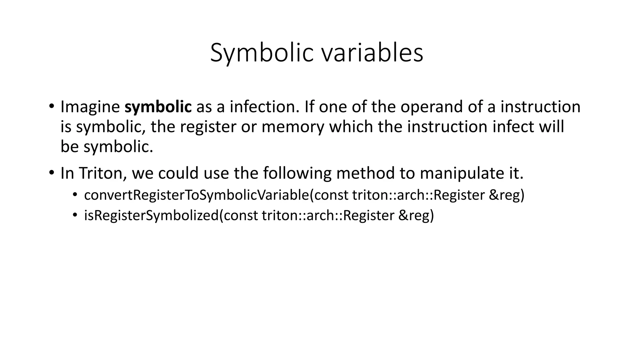 Symbolic variables
• Imagine symbolic as a infection. If one of the operand of a instruction
is symbolic, the register or memory which the instruction infect will
be symbolic.
• In Triton, we could use the following method to manipulate it.
• convertRegisterToSymbolicVariable(const triton::arch::Register &reg)
• isRegisterSymbolized(const triton::arch::Register &reg)
 
