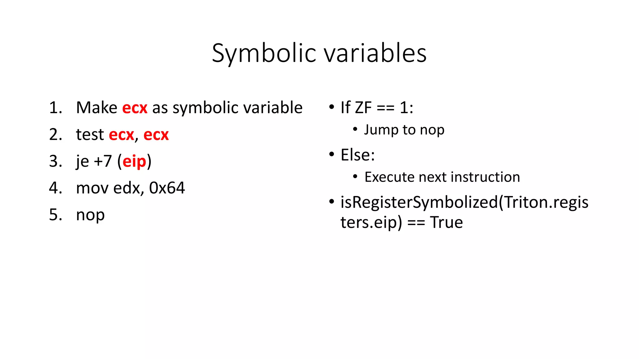Symbolic variables
1. Make ecx as symbolic variable
2. test ecx, ecx
3. je +7 (eip)
4. mov edx, 0x64
5. nop
• If ZF == 1:
• Jump to nop
• Else:
• Execute next instruction
• isRegisterSymbolized(Triton.regis
ters.eip) == True
 