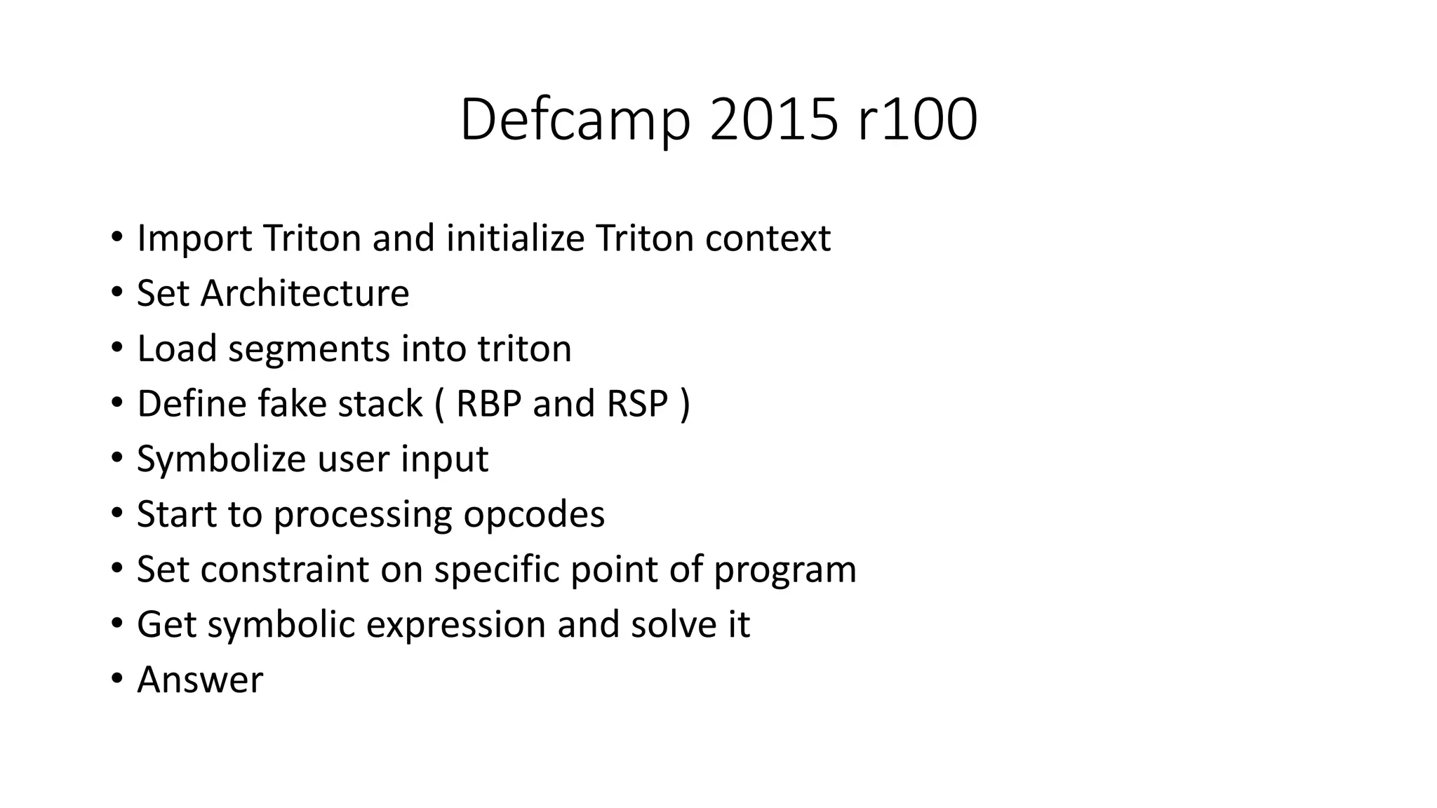 Defcamp 2015 r100
• Import Triton and initialize Triton context
• Set Architecture
• Load segments into triton
• Define fake stack ( RBP and RSP )
• Symbolize user input
• Start to processing opcodes
• Set constraint on specific point of program
• Get symbolic expression and solve it
• Answer
 