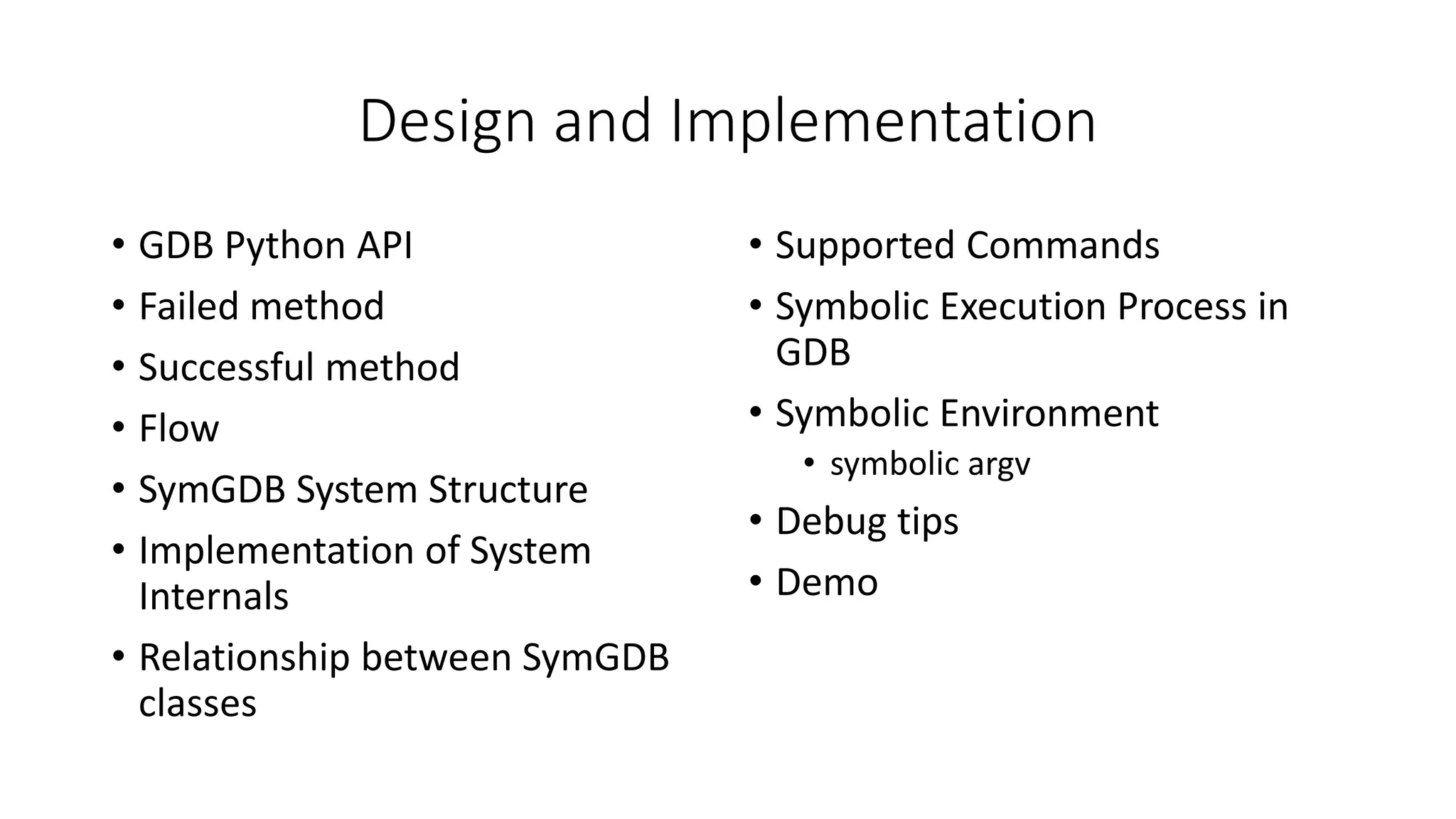 Design and Implementation
• GDB Python API
• Failed method
• Successful method
• Flow
• SymGDB System Structure
• Implementation of System
Internals
• Relationship between SymGDB
classes
• Supported Commands
• Symbolic Execution Process in
GDB
• Symbolic Environment
• symbolic argv
• Debug tips
• Demo
 