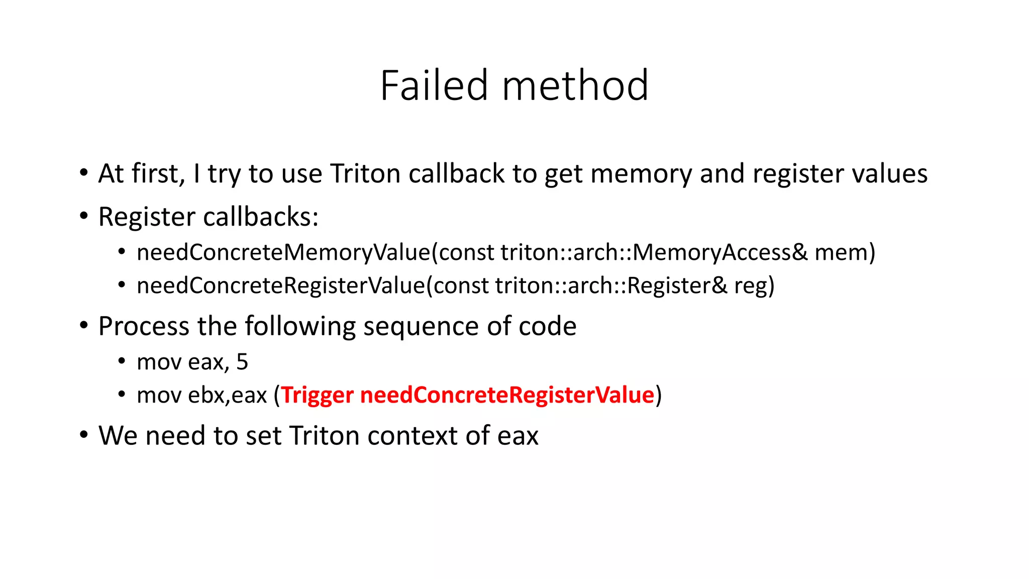 Failed method
• At first, I try to use Triton callback to get memory and register values
• Register callbacks:
• needConcreteMemoryValue(const triton::arch::MemoryAccess& mem)
• needConcreteRegisterValue(const triton::arch::Register& reg)
• Process the following sequence of code
• mov eax, 5
• mov ebx,eax (Trigger needConcreteRegisterValue)
• We need to set Triton context of eax
 
