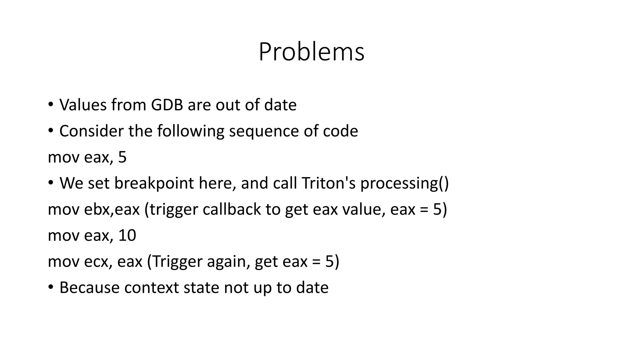 Problems
• Values from GDB are out of date
• Consider the following sequence of code
mov eax, 5
• We set breakpoint here, and call Triton's processing()
mov ebx,eax (trigger callback to get eax value, eax = 5)
mov eax, 10
mov ecx, eax (Trigger again, get eax = 5)
• Because context state not up to date
 