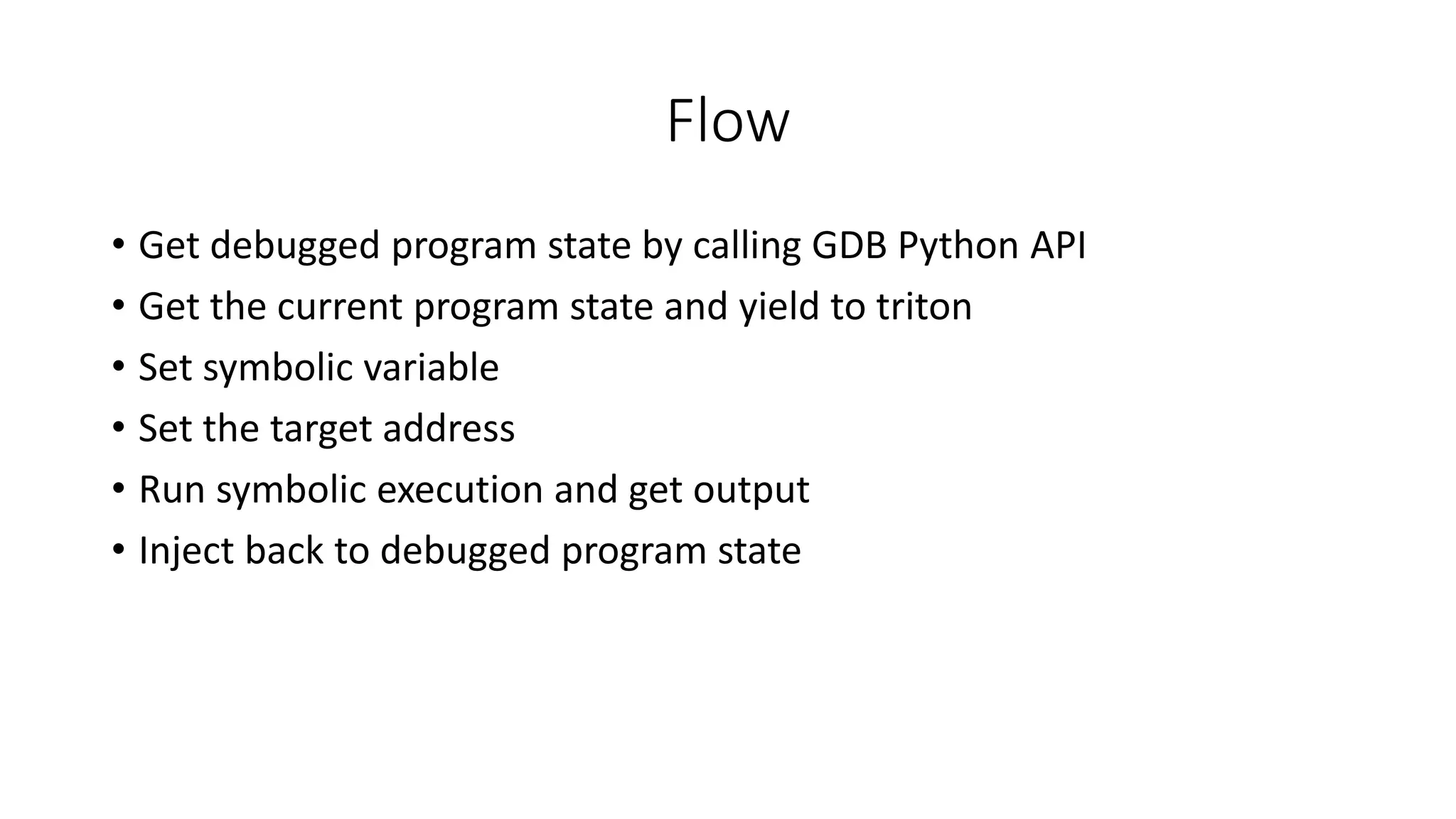 Flow
• Get debugged program state by calling GDB Python API
• Get the current program state and yield to triton
• Set symbolic variable
• Set the target address
• Run symbolic execution and get output
• Inject back to debugged program state
 