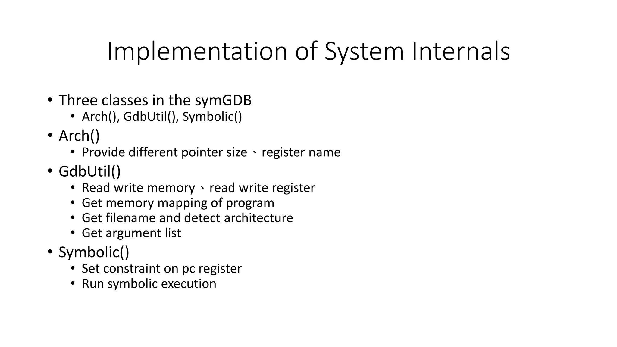 Implementation of System Internals
• Three classes in the symGDB
• Arch(), GdbUtil(), Symbolic()
• Arch()
• Provide different pointer size、register name
• GdbUtil()
• Read write memory、read write register
• Get memory mapping of program
• Get filename and detect architecture
• Get argument list
• Symbolic()
• Set constraint on pc register
• Run symbolic execution
 