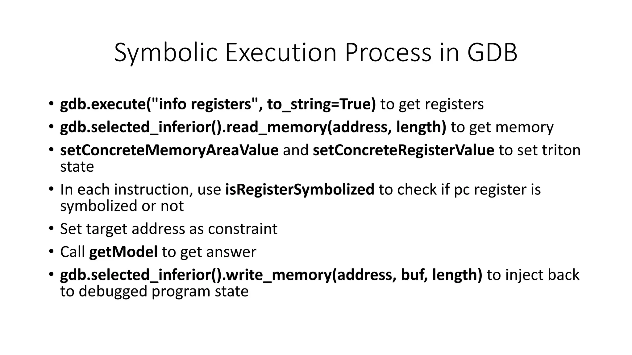 Symbolic Execution Process in GDB
• gdb.execute("info registers", to_string=True) to get registers
• gdb.selected_inferior().read_memory(address, length) to get memory
• setConcreteMemoryAreaValue and setConcreteRegisterValue to set triton
state
• In each instruction, use isRegisterSymbolized to check if pc register is
symbolized or not
• Set target address as constraint
• Call getModel to get answer
• gdb.selected_inferior().write_memory(address, buf, length) to inject back
to debugged program state
 