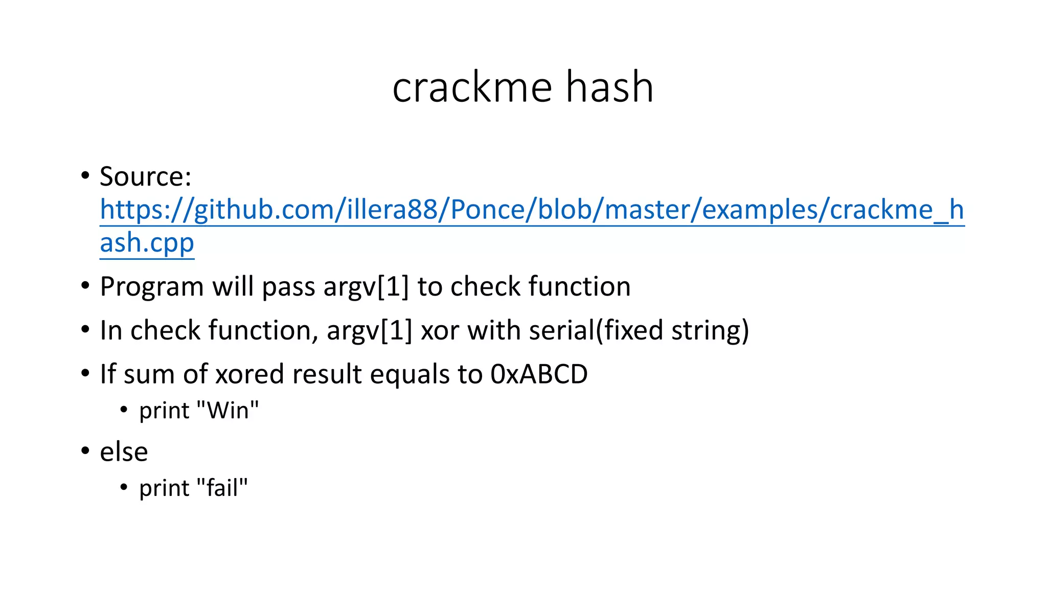 crackme hash
• Source:
https://github.com/illera88/Ponce/blob/master/examples/crackme_h
ash.cpp
• Program will pass argv[1] to check function
• In check function, argv[1] xor with serial(fixed string)
• If sum of xored result equals to 0xABCD
• print "Win"
• else
• print "fail"
 