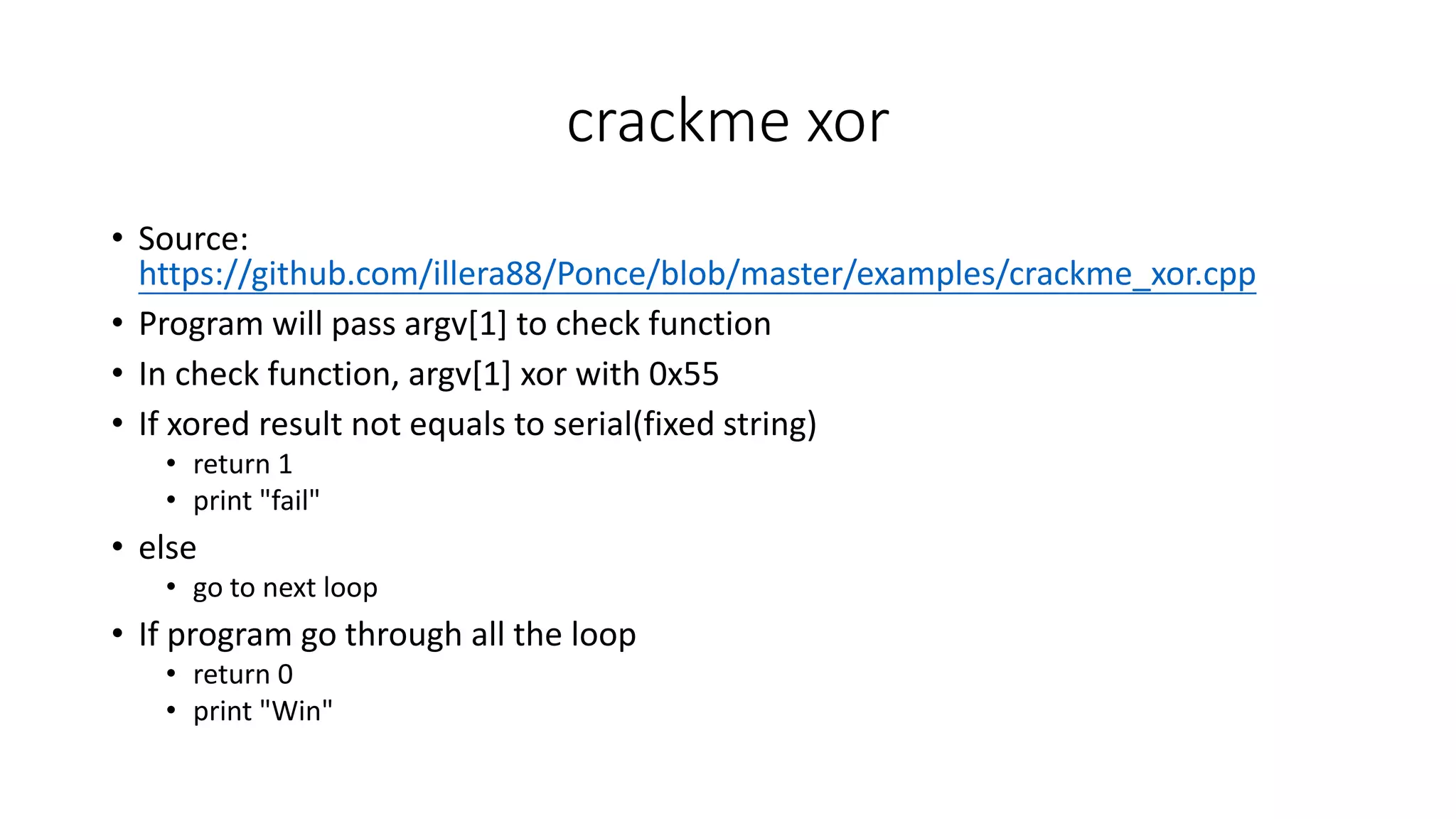 crackme xor
• Source:
https://github.com/illera88/Ponce/blob/master/examples/crackme_xor.cpp
• Program will pass argv[1] to check function
• In check function, argv[1] xor with 0x55
• If xored result not equals to serial(fixed string)
• return 1
• print "fail"
• else
• go to next loop
• If program go through all the loop
• return 0
• print "Win"
 