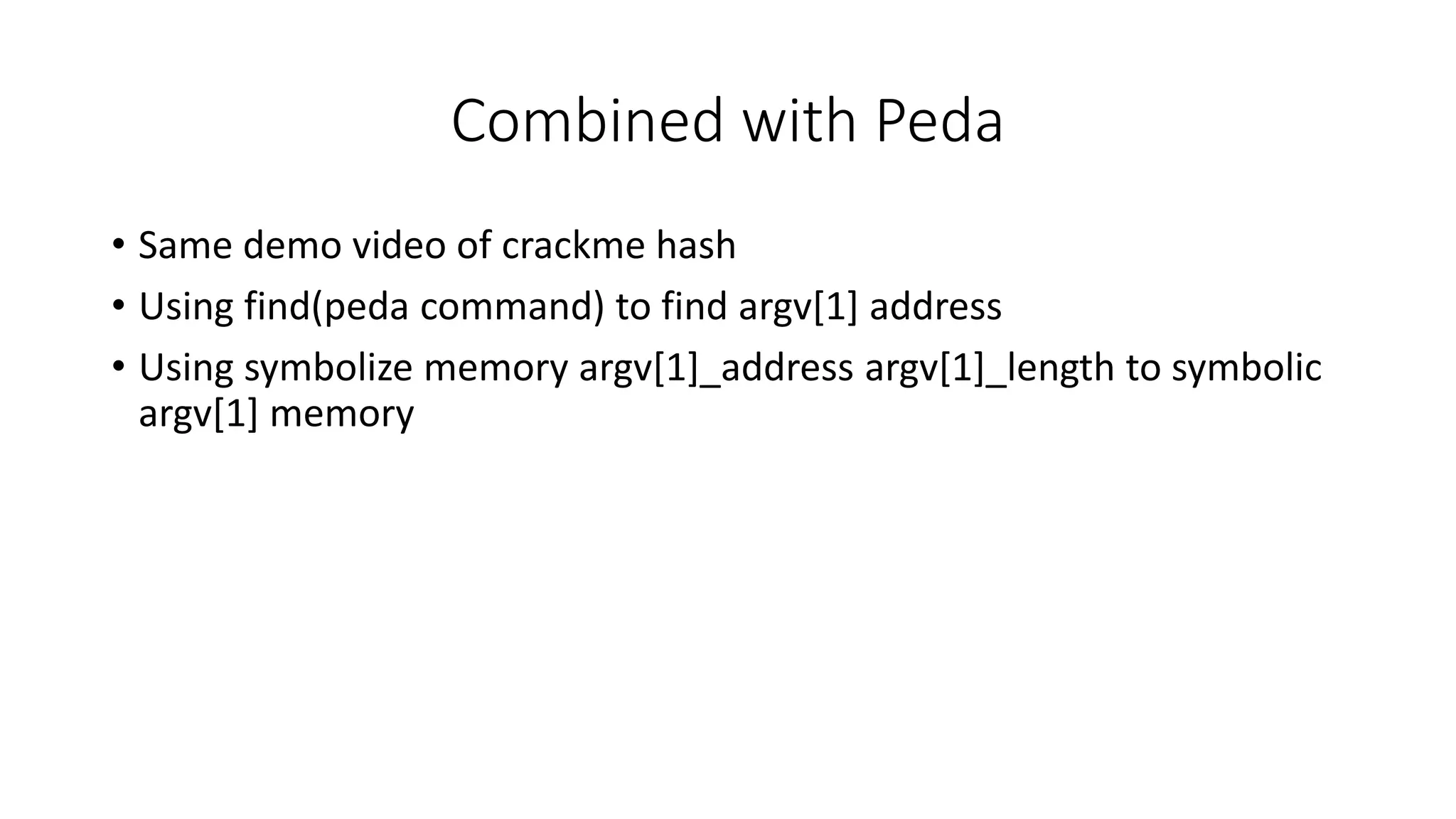 Combined with Peda
• Same demo video of crackme hash
• Using find(peda command) to find argv[1] address
• Using symbolize memory argv[1]_address argv[1]_length to symbolic
argv[1] memory
 