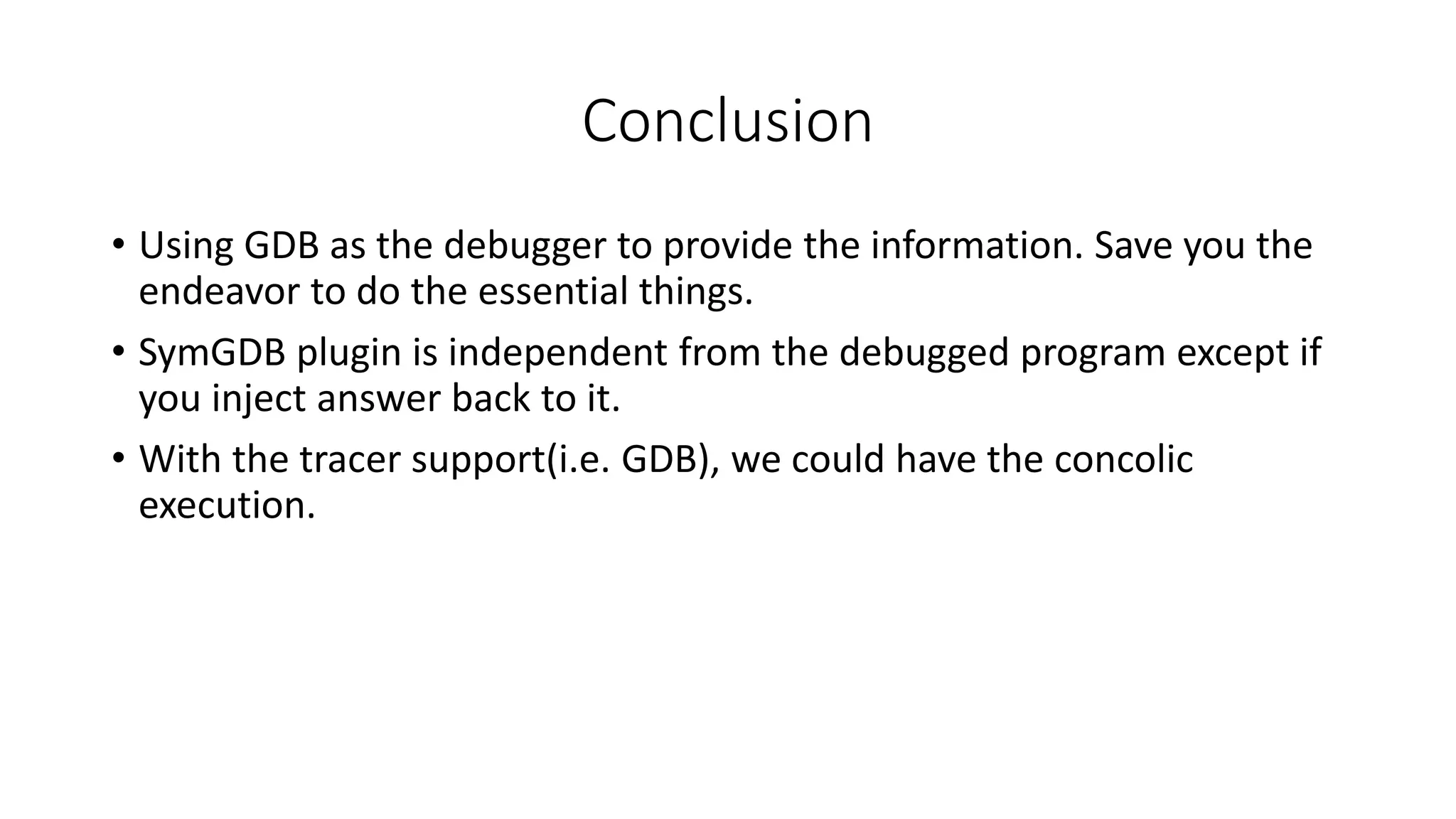 Conclusion
• Using GDB as the debugger to provide the information. Save you the
endeavor to do the essential things.
• SymGDB plugin is independent from the debugged program except if
you inject answer back to it.
• With the tracer support(i.e. GDB), we could have the concolic
execution.
 