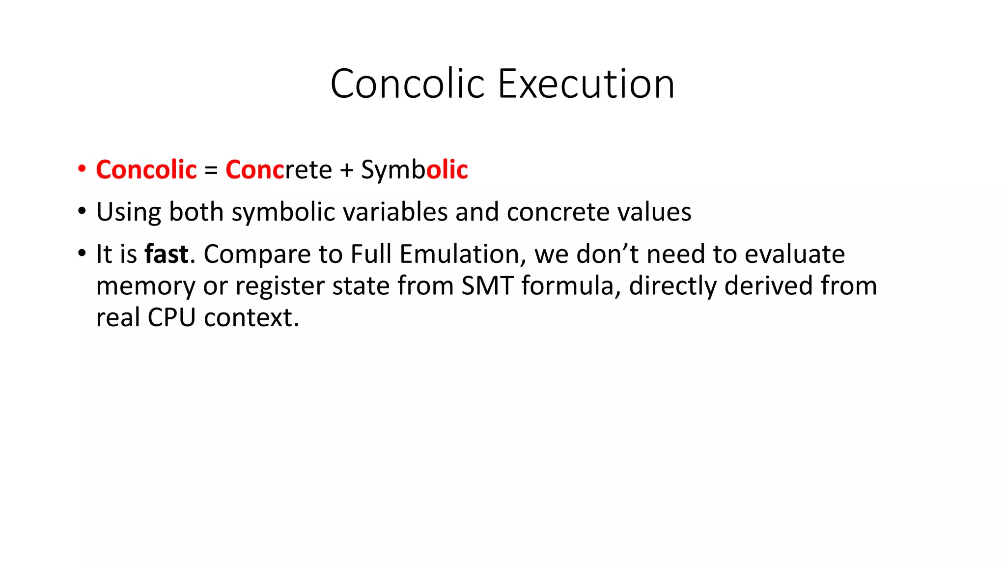 Concolic Execution
• Concolic = Concrete + Symbolic
• Using both symbolic variables and concrete values
• It is fast. Compare to Full Emulation, we don’t need to evaluate
memory or register state from SMT formula, directly derived from
real CPU context.
 