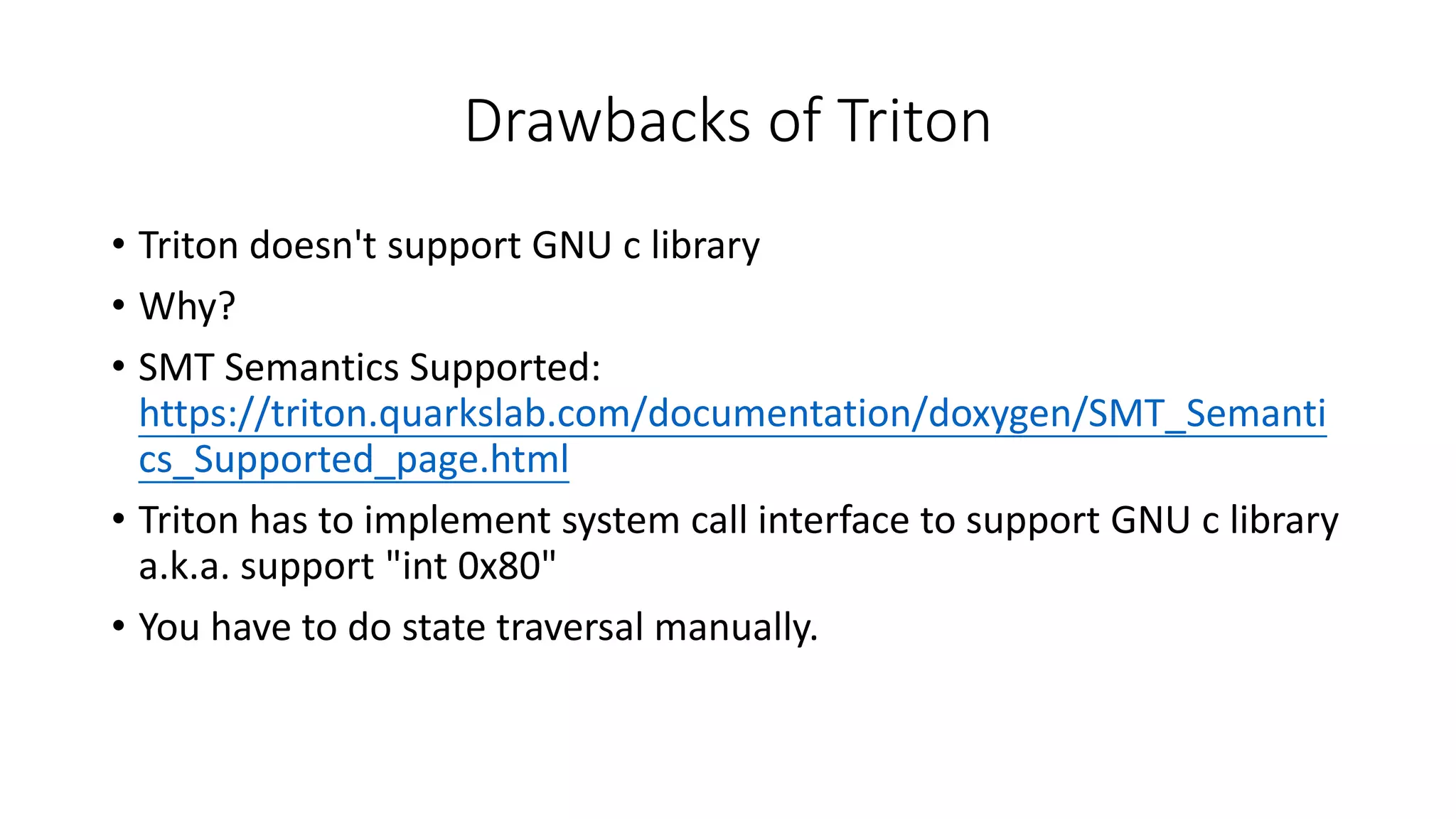 Drawbacks of Triton
• Triton doesn't support GNU c library
• Why?
• SMT Semantics Supported:
https://triton.quarkslab.com/documentation/doxygen/SMT_Semanti
cs_Supported_page.html
• Triton has to implement system call interface to support GNU c library
a.k.a. support "int 0x80"
• You have to do state traversal manually.
 