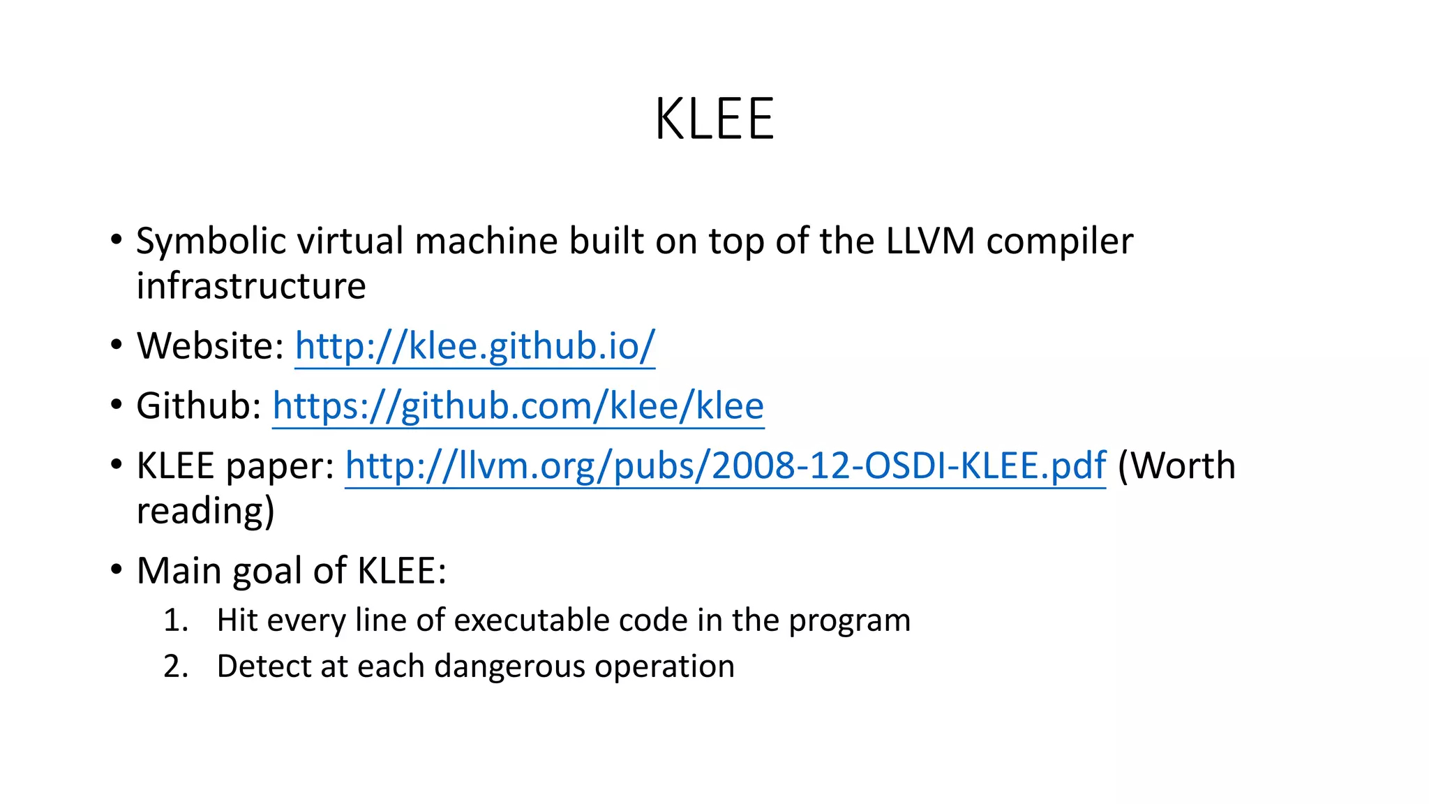 KLEE
• Symbolic virtual machine built on top of the LLVM compiler
infrastructure
• Website: http://klee.github.io/
• Github: https://github.com/klee/klee
• KLEE paper: http://llvm.org/pubs/2008-12-OSDI-KLEE.pdf (Worth
reading)
• Main goal of KLEE:
1. Hit every line of executable code in the program
2. Detect at each dangerous operation
 