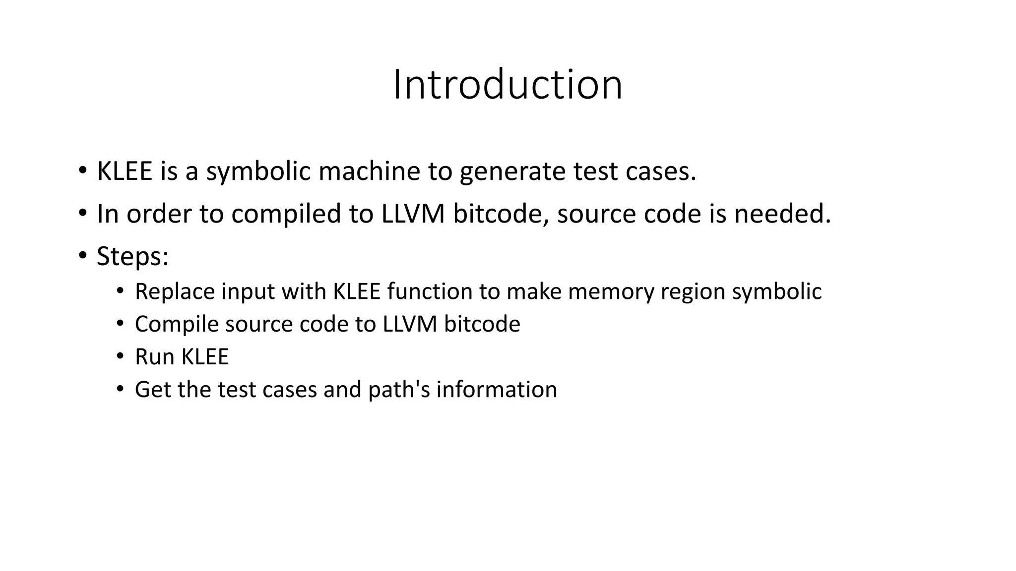 Introduction
• KLEE is a symbolic machine to generate test cases.
• In order to compiled to LLVM bitcode, source code is needed.
• Steps:
• Replace input with KLEE function to make memory region symbolic
• Compile source code to LLVM bitcode
• Run KLEE
• Get the test cases and path's information
 