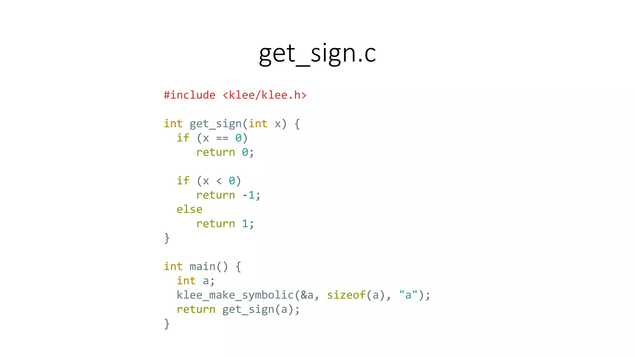 get_sign.c
#include <klee/klee.h>
int get_sign(int x) {
if (x == 0)
return 0;
if (x < 0)
return -1;
else
return 1;
}
int main() {
int a;
klee_make_symbolic(&a, sizeof(a), "a");
return get_sign(a);
}
 