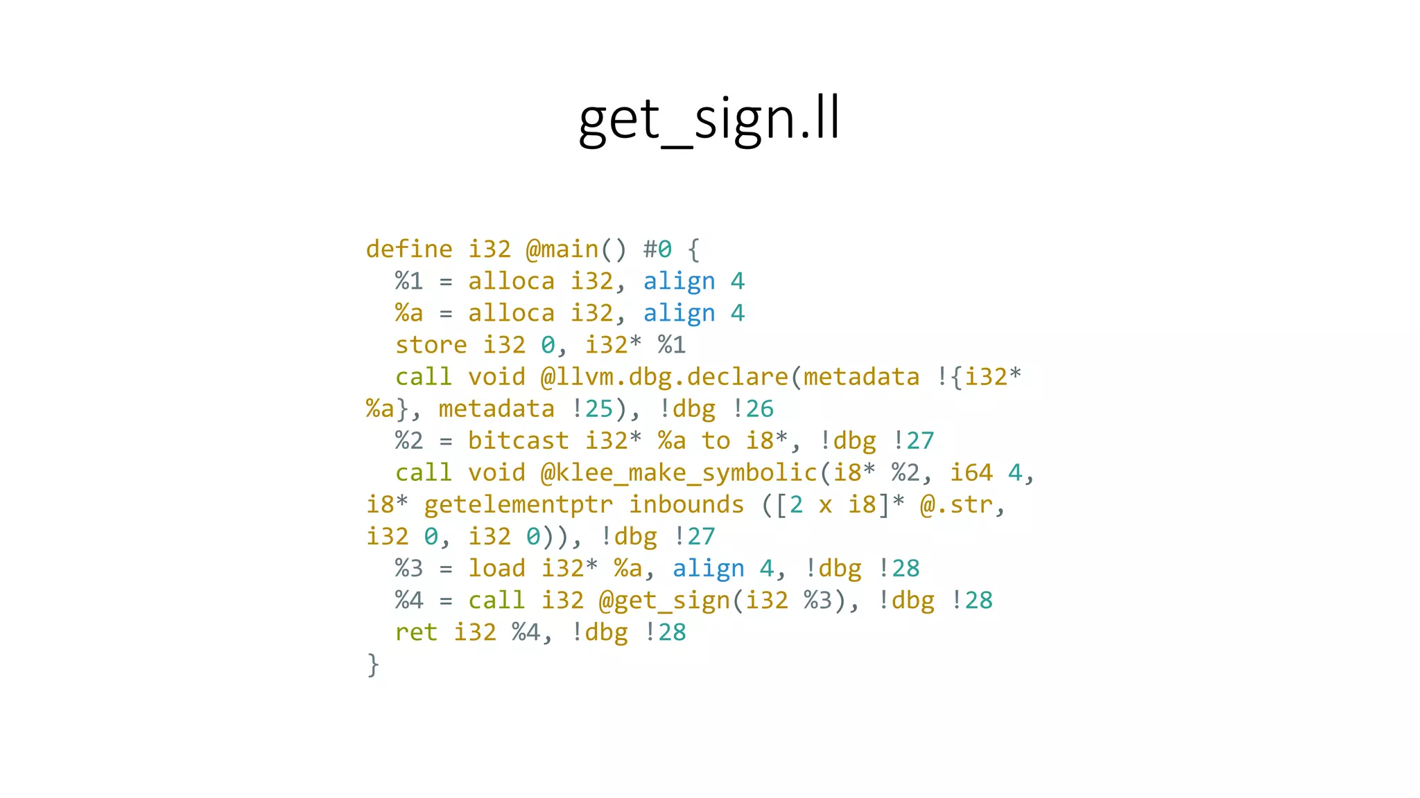 get_sign.ll
define i32 @main() #0 {
%1 = alloca i32, align 4
%a = alloca i32, align 4
store i32 0, i32* %1
call void @llvm.dbg.declare(metadata !{i32*
%a}, metadata !25), !dbg !26
%2 = bitcast i32* %a to i8*, !dbg !27
call void @klee_make_symbolic(i8* %2, i64 4,
i8* getelementptr inbounds ([2 x i8]* @.str,
i32 0, i32 0)), !dbg !27
%3 = load i32* %a, align 4, !dbg !28
%4 = call i32 @get_sign(i32 %3), !dbg !28
ret i32 %4, !dbg !28
}
 