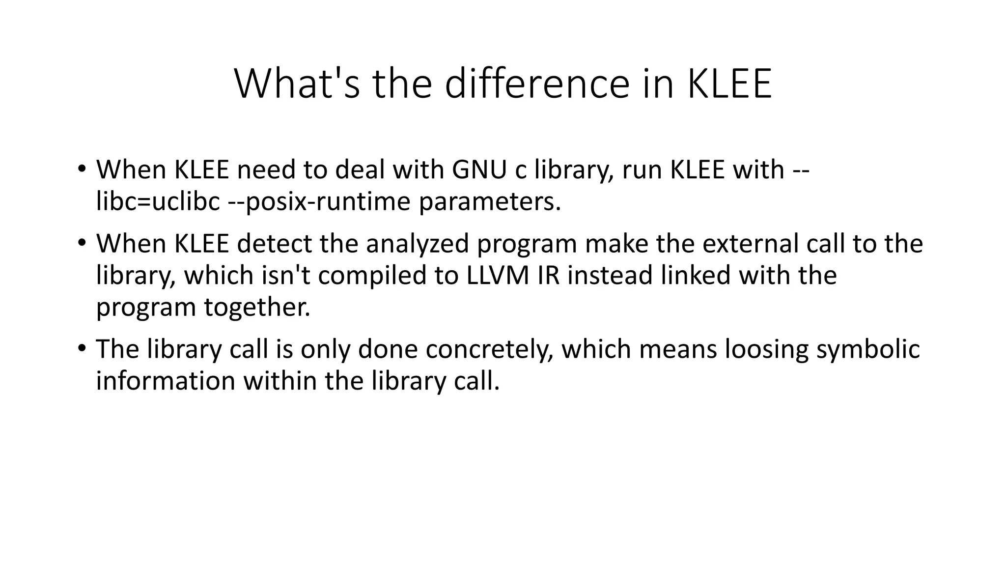 What's the difference in KLEE
• When KLEE need to deal with GNU c library, run KLEE with --
libc=uclibc --posix-runtime parameters.
• When KLEE detect the analyzed program make the external call to the
library, which isn't compiled to LLVM IR instead linked with the
program together.
• The library call is only done concretely, which means loosing symbolic
information within the library call.
 