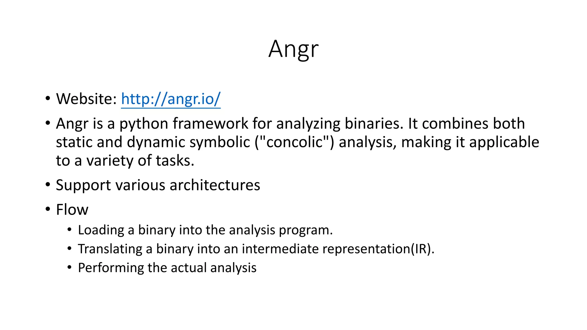 Angr
• Website: http://angr.io/
• Angr is a python framework for analyzing binaries. It combines both
static and dynamic symbolic ("concolic") analysis, making it applicable
to a variety of tasks.
• Support various architectures
• Flow
• Loading a binary into the analysis program.
• Translating a binary into an intermediate representation(IR).
• Performing the actual analysis
 