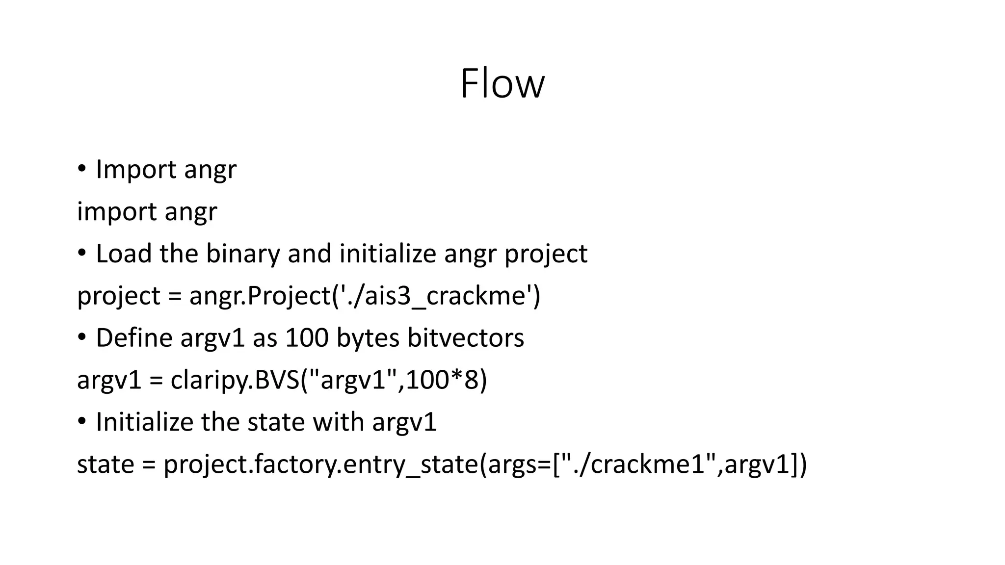 Flow
• Import angr
import angr
• Load the binary and initialize angr project
project = angr.Project('./ais3_crackme')
• Define argv1 as 100 bytes bitvectors
argv1 = claripy.BVS("argv1",100*8)
• Initialize the state with argv1
state = project.factory.entry_state(args=["./crackme1",argv1])
 